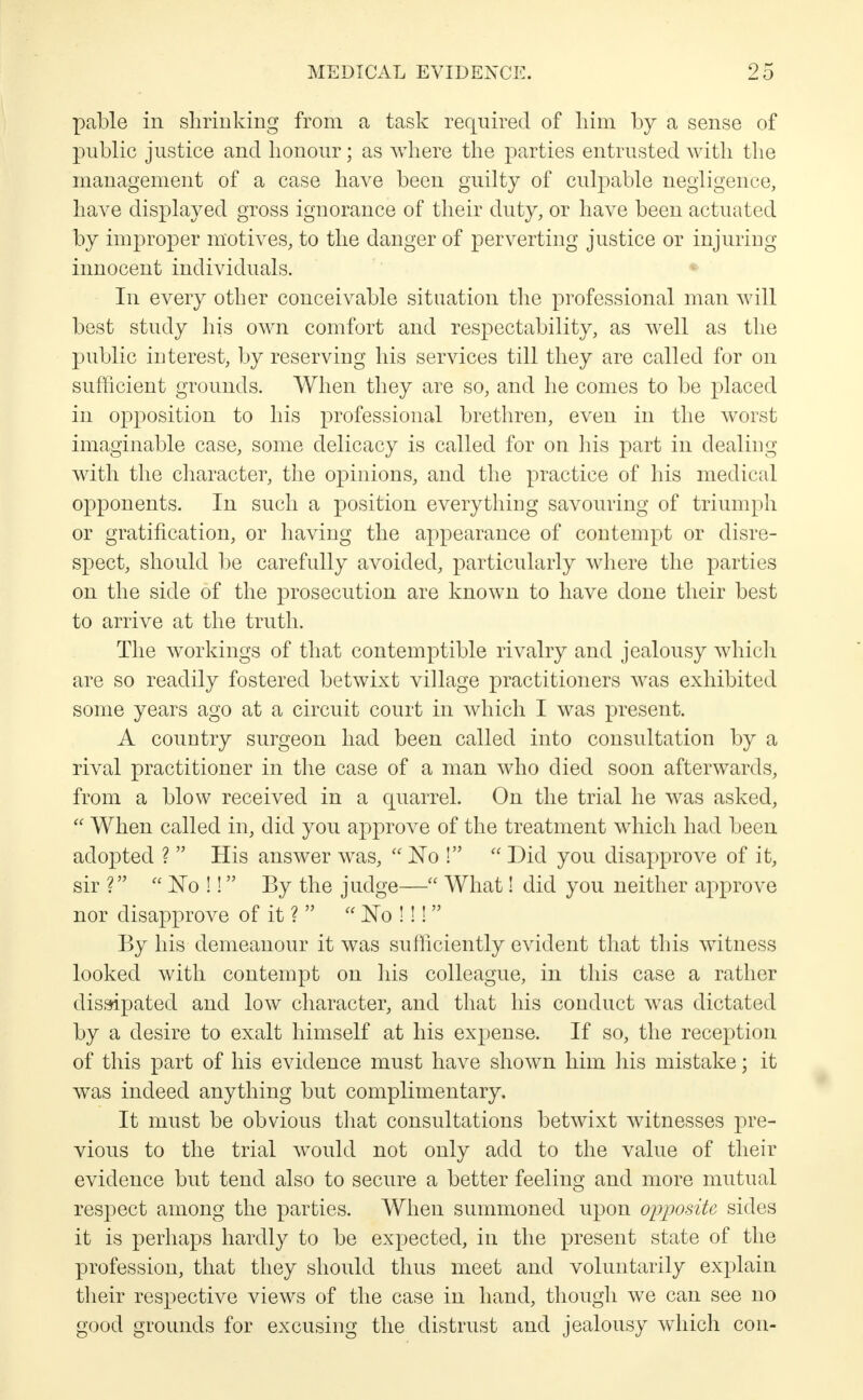 pable in shrinking from a task required of him by a sense of public justice and honour; as where the parties entrusted with the management of a case have been guilty of culpable negligence, have displayed gross ignorance of their duty, or have been actuated by improper motives, to the danger of perverting justice or injuring innocent individuals. In every other conceivable situation the professional man will best study his own comfort and respectability, as well as the public interest, by reserving his services till they are called for on sufficient grounds. When they are so, and he comes to be placed in opposition to his professional brethren, even in the worst imaginable case, some delicacy is called for on his part in dealing with the character, the opinions, and the practice of his medical opponents. In such a position everything savouring of triumph or gratification, or having the appearance of contempt or disre- spect, should be carefully avoided, particularly where the parties on the side of the prosecution are known to have done their best to arrive at the truth. The workings of that contemptible rivalry and jealousy which are so readily fostered betwixt village practitioners was exhibited some years ago at a circuit court in which I was present. A country surgeon had been called into consultation by a rival practitioner in the case of a man who died soon afterwards, from a blow received in a quarrel. On the trial he was asked,  When called in, did you approve of the treatment which had been adopted ?  His answer was,  No !  Did you disapprove of it, sir V*  No !! By the judge— What! did you neither approve nor disapprove of it ?   No !!! By his demeanour it was sufficiently evident that this witness looked with contempt on his colleague, in this case a rather dissipated and low character, and that his conduct was dictated by a desire to exalt himself at his expense. If so, the reception of this part of his evidence must have shown him his mistake; it was indeed anything but complimentary. It must be obvious that consultations betwixt witnesses pre- vious to the trial would not only add to the value of their evidence but tend also to secure a better feeling and more mutual respect among the parties. When summoned upon opposite sides it is perhaps hardly to be expected, in the present state of the profession, that they should thus meet and voluntarily explain their respective views of the case in hand, though we can see no good grounds for excusing the distrust and jealousy which con-