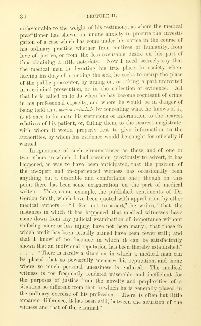 unfavourable to the weight of his testimony, as where the medical practitioner has shown an undue anxiety to procure the investi- gation of a case which has come under his notice in the course of his ordinary practice, whether from motives of humanity, from love of justice, or from the less excusable desire on his part of thus obtaining a little notoriety. Now I need scarcely say that the medical man is deserting his true place in society when, leaving his duty of attending the sick, lie seeks to usurp the place of the°public prosecutor, by urging on, or taking a part uninvited in a criminal prosecution, or in the collection of evidence. All that he is called on to do when he has become cognisant of crime in his professional capacity, and where he would be in danger of being held as a socins criminis by concealing what he knows of it, is at once to intimate his suspicions or information to the nearest relatives of his patient, or, failing them, to the nearest magistrate, with whom it would properly rest to give information to the authorities, by whom his evidence would be sought for officially if wanted. In ignorance of such circumstances as these, and of one or two others to which I had occasion previously to advert, it has happened, as was to have been anticipated, that the position of the inexpert and inexperienced witness has occasionally been anything but a desirable and comfortable one; though on this point there has been some exaggeration on the part of medical writers. Take, as an example, the published sentiments of Dr. Gordon Smith, which have been quoted with approbation by other medical authors:—I fear not to assert, he writes, that the instances in which it has happened that medical witnesses have come down from any judicial examination of importance without suffering more or less injury, have not been many; that those in which credit has been actually gained have been fewer still; and that I know of no instance in which it can be satisfactorily shown that an individual reputation has been thereby established. ... There is hardly a situation in which a medical man can be placed that so powerfully menaces his reputation, and none where so much personal uneasiness is endured. The medical witness is too frequently rendered miserable and inefficient for the purposes of justice from the novelty and perplexities of a situation so different from that in which he is generally placed in the ordinary exercise of his profession. There is often but little apparent difference, it has been said, between the situation of the witness and that of the criminal.