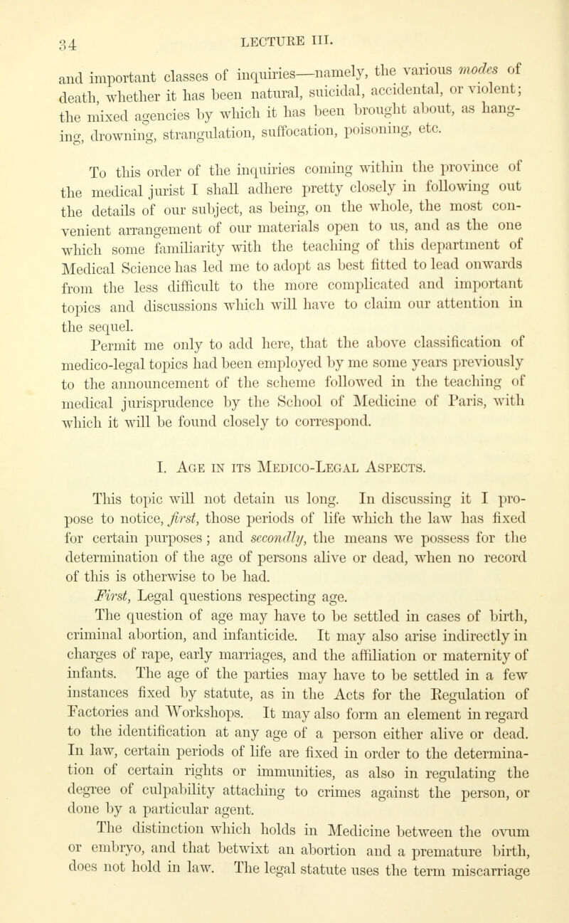 and important classes of inquiries—namely, the various modes of death whether it has been natural, suicidal, accidental, or violent; the mixed agencies by which it has been brought about, as hang- ing, drowning, strangulation, suffocation, poisoning, etc. To this order of the inquiries coming within the province of the medical jurist I shall adhere pretty closely in following out the details of our subject, as being, on the whole, the most con- venient arrangement of our materials open to us, and as the one which some familiarity with the teaching of this department of Medical Science has led me to adopt as best fitted to lead onwards from the less difficult to the more complicated and important topics and discussions which will have to claim our attention in the sequel. Permit me only to add here, that the above classification of medico-legal topics had been employed by me some years previously to the announcement of the scheme followed in the teaching of medical jurisprudence by the School of Medicine of Paris, with which it will be found closely to correspond. I. Age in its Medico-Legal Aspects. This topic will not detain us long. In discussing it I pro- pose to notice, first, those periods of life which the law has fixed for certain purposes; and secondly, the means we possess for the determination of the age of persons alive or dead, when no record of this is otherwise to be had. First, Legal questions respecting age. The question of age may have to be settled in cases of birth, criminal abortion, and infanticide. It may also arise indirectly in charges of rape, early marriages, and the affiliation or maternity of infants. The age of the parties may have to be settled in a few instances fixed by statute, as in the Acts for the Eegulation of Factories and Workshops. It may also form an element in regard to the identification at any age of a person either alive or dead. In law, certain periods of life are fixed in order to the determina- tion of certain rights or immunities, as also in regulating the degree of culpability attaching to crimes against the person, or done by a particular agent. The distinction which holds in Medicine between the ovum or embryo, and that betwixt an abortion and a premature birth, does not hold in law. The legal statute uses the term miscarriage