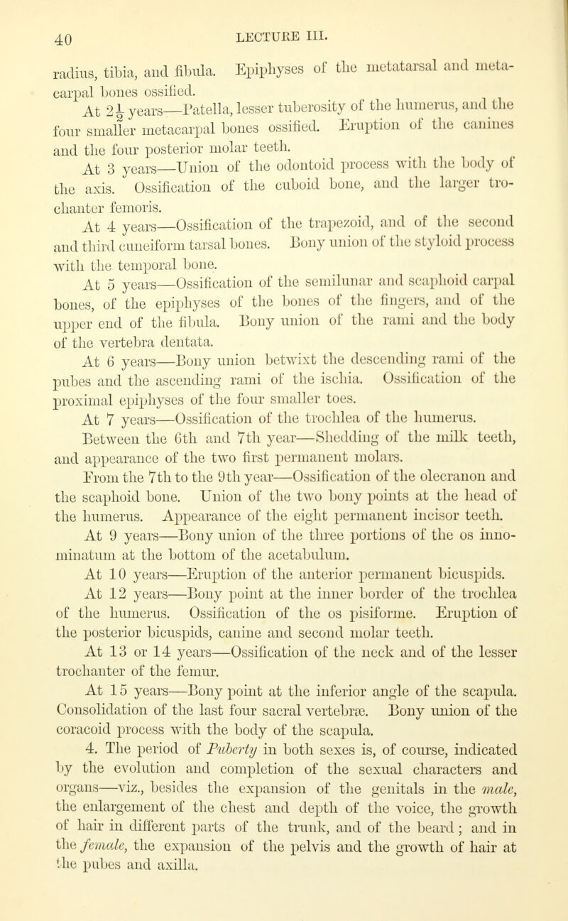 radius, tibia, and fibula. Epiphyses of the metatarsal and meta- carpal bones ossified. At 2jL years—Patella, lesser tuberosity of the humerus, and I lie four smaller metacarpal bones ossified. Eruption of the canines and the four posterior molar teeth. At 3 years Union of the odontoid process with the body of the axis. Ossification of the cuboid bone, and the larger tro- chanter femoris. At 4 years Ossification of the trapezoid, and of the second and third cuneiform tarsal bones. Bony union of the styloid process with the temporal bone. At 5 years Ossification of the semilunar and scaphoid carpal bones, of the epiphyses of the bones of the fingers, and of the upper end of the fibula. Bony union of the rami and the body of the vertebra dentata. At 6 years—Bony union betwixt the descending rami of the pubes and the ascending rami of the ischia. Ossification of the proximal epiphyses of the four smaller toes. At 7 years—Ossification of the trochlea of the humerus. Between the 6th and 7th year—Shedding of the nrilk teeth, and appearance of the two first permanent molars. From the 7th to the 9 th year—Ossification of the olecranon and the scaphoid bone. Union of the two bony points at the head of the humerus. Appearance of the eight permanent incisor teeth. At 9 years—Bony union of the three portions of the os inno- minatum at the bottom of the acetabulum. At 10 years—Eruption of the anterior permanent bicuspids. At 12 years—Bony point at the inner border of the trochlea of the humerus. Ossification of the os pisiforme. Eruption of the posterior bicuspids, canine and second molar teeth. At 13 or 14 years—Ossification of the neck and of the lesser trochanter of the femur. At 15 years—Bony point at the inferior angle of the scapula. Consolidation of the last four sacral vertebrae. Bony union of the coracoid process with the body of the scapula. 4. The period of Puberty in both sexes is, of course, indicated by the evolution and completion of the sexual characters and organs—viz., besides the expansion of the genitals in the male, the enlargement of the chest and depth of the voice, the growth of hair in different parts of the trunk, and of the beard; and in the female, the expansion of the pelvis and the growth of hair at '.lie pubes and axilla,