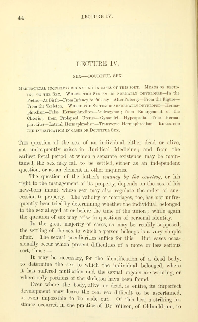 LECTUEE IV. SEX DOUBTFUL SEX. Medico-legal inquiries originating in cases of this sort. Means of decid- ing on the Sex. Where the System is normally developed—In the Foetus—At Birth—From Infancy to Puberty—After Puberty—From the Figure— From the Skeleton. Where the System is abnormally developed—Herma- phrodism—False Hermaphrodites—Androgynai ; from Enlargement of the Clitoris ; from Prolapsed Uterus—Gynandri — Hypospadia—True Herma- phrodites— Lateral Hermaphrodism—Transverse Hermaphrodism. Rules for THE INVESTIGATION IN CASES OF DOUBTFUL SEX. The question of the sex of an individual, either dead or alive, not unfrequently arises in Juridical Medicine; and from the earliest fcetal period at which a separate existence may be main- tained, the sex may fall to be settled, either as an independent question, or as an element in other inquiries. The question of the father's tenancy by the courtesy, or his right to the management of its property, depends on the sex of his new-born infant, whose sex may also regulate the order of suc- cession to property. The validity of marriages, too, has not unfre- quently been tried by determining whether the individual belonged to the sex alleged at or before the time of the union; while again the question of sex may arise in questions of personal identity. In the great majority of cases, as may be readily supposed, the settling of the sex to which a person belongs is a very simple affair. The sexual peculiarities suffice for this. But cases occa- sionally occur which present difficulties of a more or less serious sort, thus:— It may be necessary, for the identification of a dead body, to determine the sex to which the individual belonged, where it has suffered mutilation and the sexual organs are wanting, or where only portions of the skeleton have been found. Even where the body, alive or dead, is entire, its imperfect development may leave the real sex difficult to be ascertained, or even impossible to be made out. Of this last, a striking in- stance occurred in the practice of Dr. Wilson, of Oldmeldrum, to