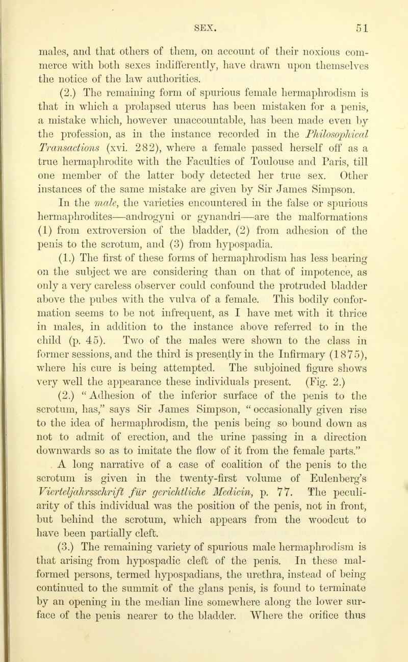 males, and that others of them, on account of their noxious com- merce with both sexes indifferently, have drawn upon themselves the notice of the law authorities. (2.) The remaining form of spurious female hermaphrodism is that in which a prolapsed uterus has been mistaken for a penis, a mistake which, however unaccountable, has been made even by the profession, as in the instance recorded in the Philosophical Transactions (xvi. 282), where a female passed herself off as a true hermaphrodite with the Faculties of Toulouse and Paris, till one member of the latter body detected her true sex. Other instances of the same mistake are given by Sir James Simpson. In the male, the varieties encountered in the false or spurious hermaphrodites—androgyni or gynandri—are the malformations (1) from extroversion of the bladder, (2) from adhesion of the penis to the scrotum, and (3) from hypospadia. (1.) The first of these forms of hermaphrodism has less bearing on the subject we are considering than on that of impotence, as only a very careless observer could confound the protruded bladder above the pubes with the vulva of a female. This bodily confor- mation seems to be not infrequent, as I have met with it thrice in males, in addition to the instance above referred to in the child (p. 45). Two of the males were shown to the class in former sessions, and the third is presently in the Infirmary (1875), where his cure is being attempted. The subjoined figure shows very well the appearance these individuals present. (Fig. 2.) (2.) Adhesion of the inferior surface of the penis to the scrotum, has, says Sir James Simpson,  occasionally given rise to the idea of hermaphrodism, the penis being so bound down as not to admit of erection, and the urine passing in a direction downwards so as to imitate the flow of it from the female parts. A long narrative of a case of coalition of the penis to the scrotum is given in the twenty-first volume of Eulenberg's Vierteljahrsschvift fur gerichtliche Medicin, p. 77. The peculi- arity of this individual was the position of the penis, not in front, but behind the scrotum, which appears from the woodcut to have been partially cleft. (3.) The remaining variety of spurious male hermaphrodism is that arising from hypospadic cleft of the penis. In these mal- formed persons, termed hypospadians, the urethra, instead of being continued to the summit of the glans penis, is found to terminate by an opening in the median line somewhere along the lower sur- face of the penis nearer to the bladder. Where the orifice thus