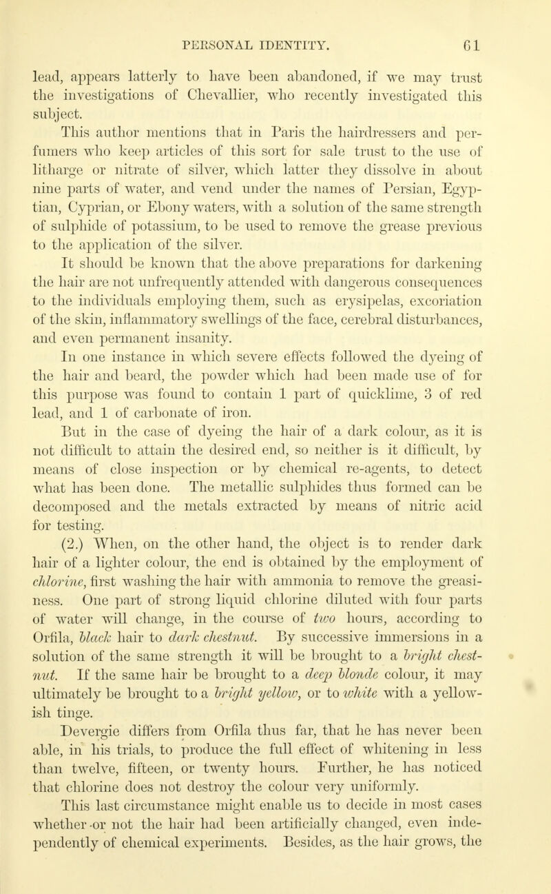 lead, appears latterly to have been abandoned, if we may trust the investigations of Chevallier, who recently investigated this subject. This author mentions that in Paris the hairdressers and per- fumers who keep articles of this sort for sale trust to the use of litharge or nitrate of silver, which latter they dissolve in about nine parts of water, and vend under the names of Persian, Egyp- tian, Cyprian, or Ebony waters, with a solution of the same strength of sulphide of potassium, to be used to remove the grease previous to the application of the silver. It should be known that the above preparations for darkening the hair are not unfrequently attended with dangerous consequences to the individuals employing them, such as erysipelas, excoriation of the skin, inflammatory swellings of the face, cerebral disturbances, and even permanent insanity. In one instance in which severe effects followed the dyeing of the hair and beard, the powder which had been made use of for this purpose was found to contain 1 part of quicklime, 3 of red lead, and 1 of carbonate of iron. But in the case of dyeing the hair of a dark colour, as it is not difficult to attain the desired end, so neither is it difficult, by means of close inspection or by chemical re-agents, to detect what has been done. The metallic sulphides thus formed can be decomposed and the metals extracted by means of nitric acid for testing. (2.) When, on the other hand, the object is to render dark hair of a lighter colour, the end is obtained by the employment of chlorine, first washing the hair with ammonia to remove the greasi- ness. One part of strong liquid chlorine diluted with four parts of water will change, in the course of two hours, according to Orfila, black hair to dark chestnut. By successive immersions in a solution of the same strength it will be brought to a bright chest- nut. If the same hair be brought to a deep blonde colour, it may ultimately be brought to a bright yellow, or to white with a yellow- ish tinge. Devergie differs from Orfila thus far, that he has never been able, in his trials, to produce the full effect of whitening in less than twelve, fifteen, or twenty hours. Further, he has noticed that chlorine does not destroy the colour very uniformly. This last circumstance might enable us to decide in most cases whether -or not the hair had been artificially changed, even inde- pendently of chemical experiments. Besides, as the hair grows, the