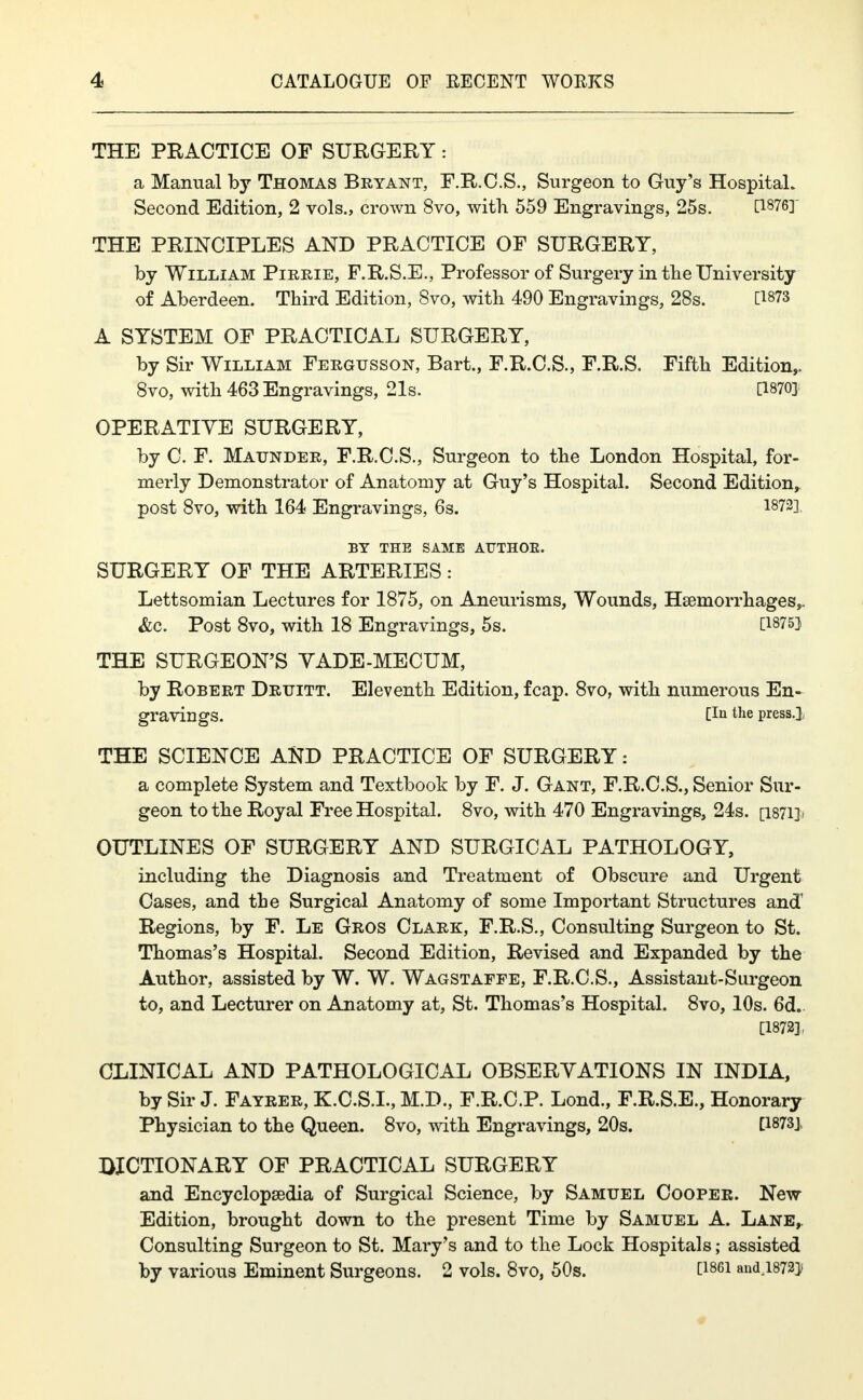 THE PRACTICE OF SURGERY: a Manual by Thomas Bryant, F.R.C.S., Surgeon to Guy's Hospital. Second Edition, 2 vols., crown 8vo, with 559 Engravings, 25s. [1876] THE PRINCIPLES AND PRACTICE OF SURGERY, by William Pirrie, F.R.S.E., Professor of Surgery in the University of Aberdeen. Third Edition, 8vo, with 490 Engravings, 28s. [1873 A SYSTEM OF PRACTICAL SURGERY, by Sir William Fergusson, Bart., F.R.C.S., F.R.S. Fifth Edition,. 8vo, with 463 Engravings, 21s. [1870] OPERATIVE SURGERY, by C. F. Maunder, F.R.C.S., Surgeon to the London Hospital, for- merly Demonstrator of Anatomy at Guy's Hospital. Second Edition, post 8vo, with 164 Engravings, 6s. 1872] BY THE SAME AUTHOK. SURGERY OF THE ARTERIES: Lettsomian Lectures for 1875, on Aneurisms, Wounds, Haemorrhages,. &c. Post 8vo, with 18 Engravings, 5s. [1875} THE SURGEON'S YADE-MECUM, by Robert Druitt. Eleventh Edition, fcap. 8vo, with numerous En- gravings. [In tlie press.] THE SCIENCE AND PRACTICE OF SURGERY: a complete System and Textbook by F. J. Gant, F.R.C.S., Senior Sur- geon to the Royal Free Hospital. 8vo, with 470 Engravings, 24s. [1871]! OUTLINES OF SURGERY AND SURGICAL PATHOLOGY, including the Diagnosis and Treatment of Obscure and Urgent Cases, and the Surgical Anatomy of some Important Structures and1 Regions, by F. Le Gros Clark, F.R.S., Consulting Surgeon to St. Thomas's Hospital. Second Edition, Revised and Expanded by the Author, assisted by W. W. Wagstafpe, F.R.C.S., Assistant-Surgeon to, and Lecturer on Anatomy at, St. Thomas's Hospital. 8vo, 10s. 6d. [1872], CLINICAL AND PATHOLOGICAL OBSERVATIONS IN INDIA, by Sir J. Fayrer, K.C.S.L, M.D., F.R.C.P. Lond., F.R.S.E., Honorary Physician to the Queen. 8vo, with Engravings, 20s. [1873] DICTIONARY OF PRACTICAL SURGERY and Encyclopaedia of Surgical Science, by Samuel Cooper. New Edition, brought down to the present Time by Samuel A. Lane, Consulting Surgeon to St. Mary's and to the Lock Hospitals; assisted by various Eminent Surgeons. 2 vols. 8vo, 50s. C1861 an<U872]>