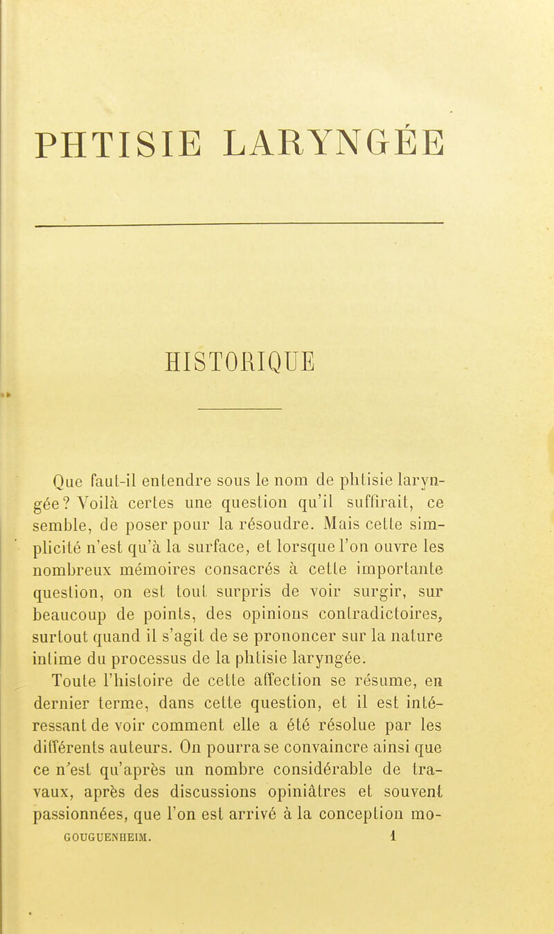 HISTORIQUE Que faut-il entendre sous le nom de phtisie laryn- gée? Voilà certes une question qu'il suffirait, ce semble, de poser pour la résoudre. Mais celte sim- plicité n'est qu'à la surface, et lorsque l'on ouvre les nombreux mémoires consacrés à cette importante question, on est tout surpris de voir surgir, sur beaucoup de points, des opinions contradictoires, surtout quand il s'agit de se prononcer sur la nature intime du processus de la phtisie laryngée. Toute l'histoire de cette affection se résume, en dernier terme, dans cette question, et il est inté- ressant de voir comment elle a été résolue par les différents auteurs. On pourra se convaincre ainsi que ce n'est qu'après un nombre considérable de tra- vaux, après des discussions opiniâtres et souvent passionnées, que l'on est arrivé à la conception mo-