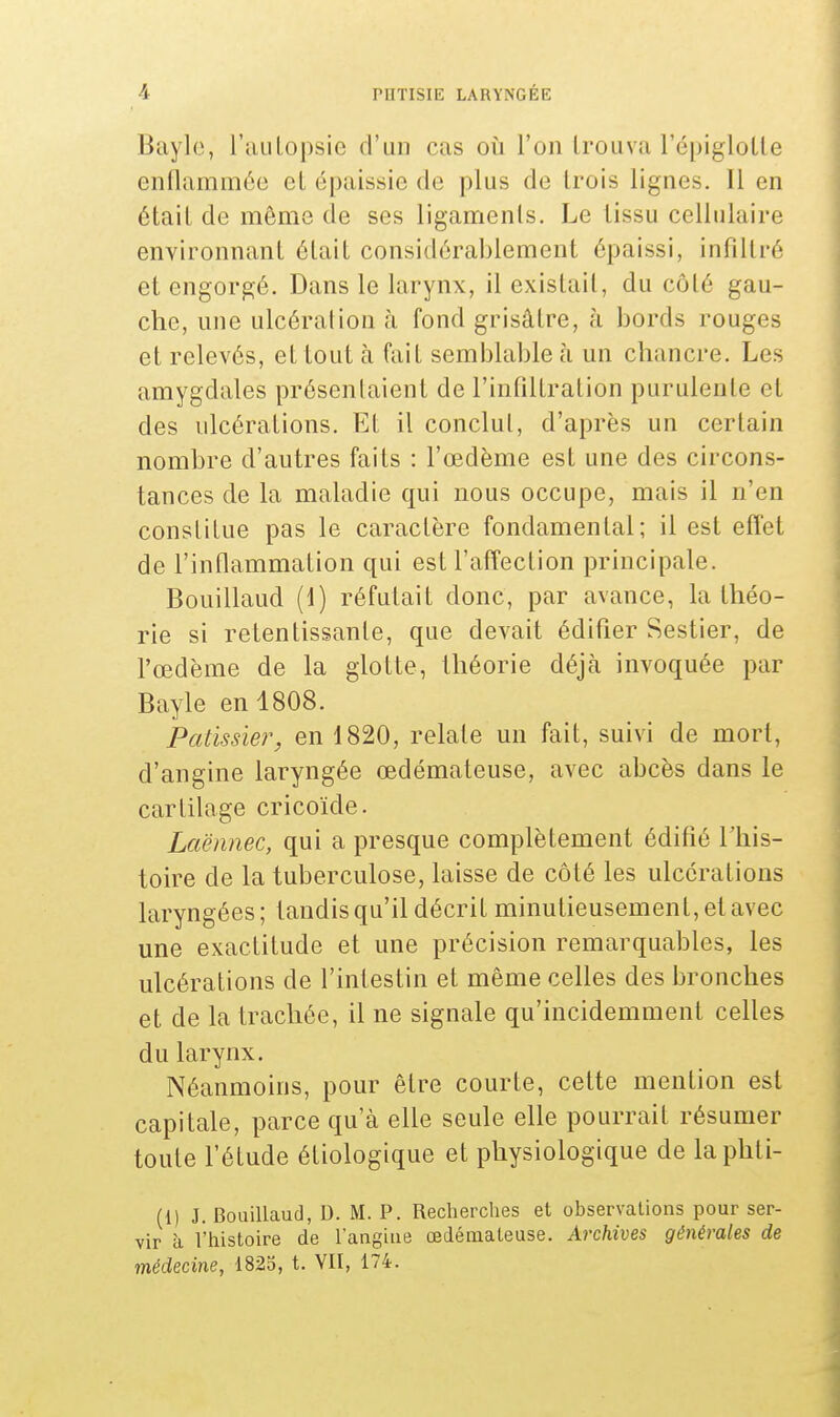 Bayle, l'autopsie d'un cas où l'on Lrouva l'épiglotle enflammée et épaissie de plus de trois lignes. Il en était de même de ses ligaments. Le lissu cellulaire environnant était considérablement épaissi, infiltré et engorgé. Dans le larynx, il existait, du côté gau- che, une ulcération à fond grisâtre, à bords rouges et relevés, et tout à fait semblable à un chancre. Les amygdales présentaient de l'infiltration purulente et des ulcérations. Et il conclut, d'après un certain nombre d'autres faits : l'œdème est une des circons- tances de la maladie qui nous occupe, mais il n'en constitue pas le caractère fondamental; il est effet de l'inflammation qui est l'affection principale. Bouillaud (1) réfutait donc, par avance, la théo- rie si retentissante, que devait édifier Sestier, de l'œdème de la glotte, théorie déjà invoquée par Bayle en 1808. Pâtissier, en 1820, relate un fait, suivi de mort, d'angine laryngée œdémateuse, avec abcès dans le cartilage cricoïde. Laënnec, qui a presque complètement édifié l'his- toire de la tuberculose, laisse de côté les ulcérations laryngées; tandis qu'il décrit minutieusement, et avec une exactitude et une précision remarquables, les ulcérations de l'intestin et même celles des bronches et de la trachée, il ne signale qu'incidemment celles du larynx. Néanmoins, pour être courte, cette mention est capitale, parce qu'à elle seule elle pourrait résumer toute l'étude étiologique et physiologique de laphti- (1) J. Bouillaud, D. M. P. Recherches et observations pour ser- vir à l'histoire de l'angine œdémateuse. Archives générales de médecine, 1825, t. VII, 174.
