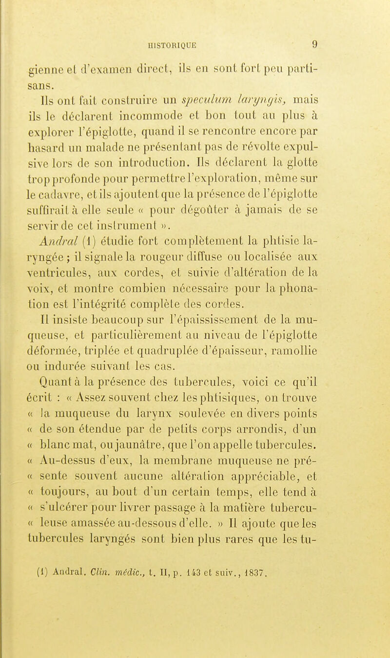 gienne et d'examen direct, ils en sont fort peu parti- sans. Ils ont fait construire un spéculum laryngis, mais ils le déclarent incommode et bon tout au plus à explorer l'épiglotte, quand il se rencontre encore par hasard un malade ne présentant pas de révolte expul- sive lors de son introduction. Ils déclarent la glotte trop profonde pour permettre l'exploration, même sur le cadavre, et ils ajoutent que la présence de l'épiglotte suffirait à elle seule « pour dégoûter à jamais de se servir de cet instrument ». Amiral (1) étudie fort complètement la phtisie la- ryngée ; il signale la rougeur diffuse ou localisée aux ventricules, aux cordes, et suivie d'altération de la voix, et montre combien nécessaire pour la phona- tion est l'intégrité complète des cordes. Il insiste beaucoup sur l'épaississement de la mu- queuse, et particulièrement au niveau de l'épiglotte déformée, triplée et quadruplée d'épaisseur, ramollie ou indurée suivant les cas. Quant à la présence des tubercules, voici ce qu'il écrit : « Assez souvent chez les phtisiques, on trouve a la muqueuse du larynx soulevée en divers points « de son étendue par de petits corps arrondis, d'un « blanc mat, ou jaunâtre, que l'on appelle tubercules. « Au-dessus d'eux, la membrane muqueuse ne pré- ce sente souvent aucune altération appréciable, et « toujours, au bout d'un certain temps, elle tend à « s'ulcérer pour livrer passage à la matière tubercu- « leuse amassée au-dessous d'elle. » Il ajoute que les tubercules laryngés sont bien plus rares que les tu- (i) Andral. Clin, médic, t. II, p. 143 et suiv., 1837.