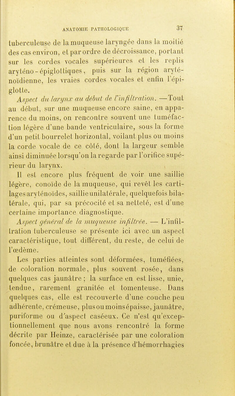 tuberculeuse de la muqueuse laryngée dans la moitié des cas environ, et par ordre de décroissance, portant sur les cordes vocales supérieures et les replis aryténo-épiglottiques, puis sur la région arylé- noïdienne, les vraies cordes vocales et enfin l'épi- glotte. Aspect du larynx au début de l'infiltration. —Tout au début, sur une muqueuse encore saine, en appa- rence du moins, on rencontre souvent une tuméfac- tion légère d'une bande ventriculaire, sous la forme d'un petit bourrelet horizontal, voilant plus ou moins la corde vocale de ce côté, dont la largeur semble ainsi diminuée lorsqu'on la regarde par l'orifice supé- rieur du larynx. Il est encore plus fréquent de voir une saillie légère, conoïde de la muqueuse, qui revêt les carti- lages aryténoïdes, saillie unilatérale, quelquefois bila- térale, qui, par sa précocité et sa netteté, est d'une certaine importance diagnostique. Aspect général de la muqueuse infiltrée. — L'infil- tration tuberculeuse se présente ici avec un aspect caractéristique, tout différent, du reste, de celui de l'œdème. Les parties atteintes sont déformées, tuméfiées, de coloration normale, plus souvent rosée, dans quelques cas jaunâtre ; la surface en est lisse, unie, tendue, rarement granitée et tomenteuse. Dans quelques cas, elle est recouverte d'une couche peu adhérente, crémeuse, plusoumoinsépaisse, jaunâtre, puriforme ou d'aspect caséeux. Ce n'est qu'excep- tionnellement que nous avons rencontré la forme décrite par Heinze, caractérisée par une coloration foncée, brunâtre et due à la présence d'hémorrhagies