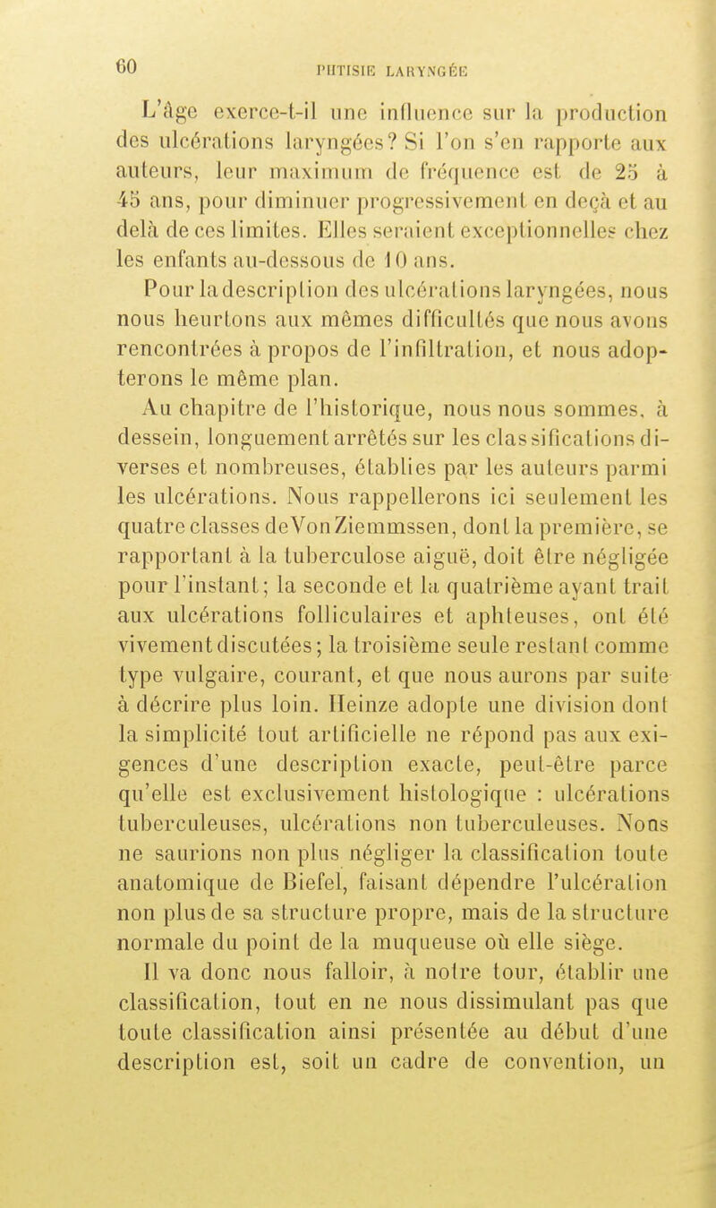 L'âge exerce-t-il une influence sur la production des ulcérations Laryngées? Si l'on s'en rapporte aux auteurs, leur maximum de fréquence es1 de 2o à 45 ans, pour diminuer progressivement en deçà et au delà de ces limites. Elles sci aient exceptionnelles chez les enfants au-dessous de 10 ans. Pour ladescriplion des ulcérations laryngées, nous nous heurtons aux mêmes difficultés que nous avons rencontrées à propos de l'infiltration, et nous adop- terons le même plan. Au chapitre de l'historique, nous nous sommes, à dessein, longuement arrêtés sur les classifications di- verses et nombreuses, établies par les auteurs parmi les ulcérations. Nous rappellerons ici seulement les quatre classes deVonZiemmssen, dont la première, se rapportant à la tuberculose aiguë, doit être négligée pour l'instant ; la seconde et la quatrième ayant trait aux ulcérations folliculaires et aphteuses, ont élé vivement discutées; la troisième seule restant comme type vulgaire, courant, et que nous aurons par suite à décrire plus loin. Heinze adopte une division dont la simplicité tout artificielle ne répond pas aux exi- gences d'une description exacte, peut-être parce qu'elle est exclusivement histologique : ulcérations tuberculeuses, ulcérations non tuberculeuses. Nous ne saurions non plus négliger la classification toute anatomique de Biefel, faisant dépendre l'ulcération non plus de sa structure propre, mais de la structure normale du point de la muqueuse où elle siège. Il va donc nous falloir, à notre tour, établir une classification, tout en ne nous dissimulant pas que toute classification ainsi présentée au début d'une description est, soit un cadre de convention, un