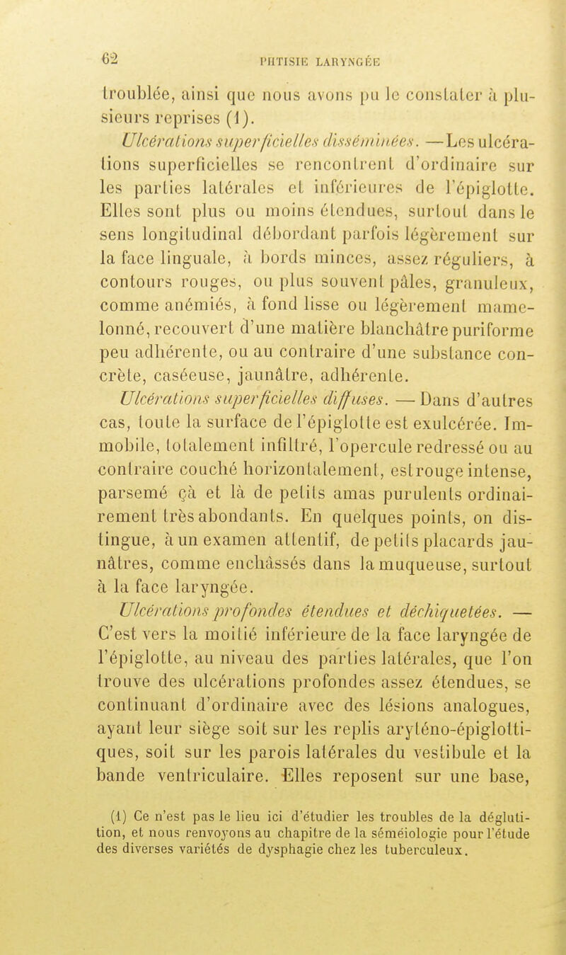 troublée, ainsi que nous avons pu le conslater à plu- sieurs reprises (1). Ulcérations superficiehlès disséminées. —Les ulcéra- tions superficielles se rencontrent d'ordinaire sur les parties latérales et inférieures de l'épiglotte. Elles sont plus ou moins étendues, surtout dans le sens longitudinal débordant parfois légèrement sur la face linguale, à bords minces, assez réguliers, à contours rouges, ou plus souvent pâles, granuleux, comme anémiés, à fond lisse ou légèrement mame- lonné, recouvert d'une matière blanchâtre puriforme peu adhérente, ou au contraire d'une substance con- crète, caséeuse, jaunâtre, adhérente. Ulcérations- superficielles diffuses. — Dans d'autres cas, toute la surface de l'épiglotte est exulcérée. Im- mobile, totalement infiltré, l'opercule redressé ou au contraire couché horizontalement, eslrouge intense, parsemé çà et là de petits amas purulents ordinai- rement très abondants. En quelques points, on dis- tingue, à un examen attentif, de petits placards jau- nâtres, comme enchâssés dans la muqueuse, surtout à la face laryngée. Ulcérations profondes étendues et déchiquetées. — C'est vers la moitié inférieure de la face laryngée de l'épiglotte, au niveau des parties latérales, que l'on trouve des ulcérations profondes assez étendues, se continuant d'ordinaire avec des lésions analogues, ayant leur siège soit sur les replis aryténo-épiglotti- ques, soit sur les parois latérales du vestibule et la bande ventriculaire. Elles reposent sur une base, (1) Ce n'est pas le lieu ici d'étudier les troubles de la dégluti- tion, et nous renvoyons au chapitre de la séméiologie pour l'étude des diverses variétés de dysphagie chez les tuberculeux.