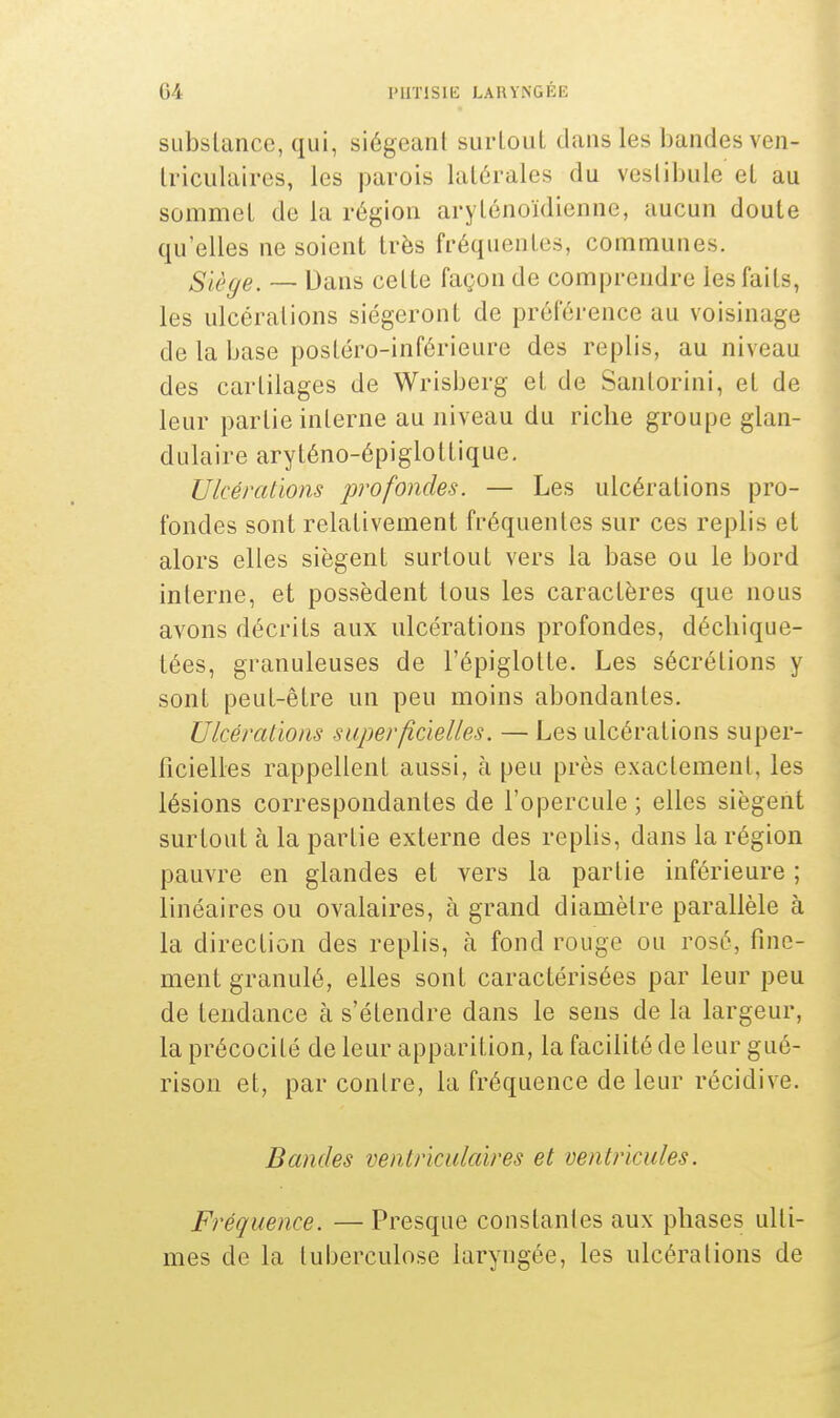 substance, qui, siégeant surlout dans les bandesven- triculaires, les parois latérales du vestibule et au sommet de la région arylénoïdienne, aucun doute qu'elles ne soient très fréquentes, communes. Siège. — Dans celte façon de comprendre les faits, les ulcérations siégeront de préférence au voisinage de la base postéro-inférieure des replis, au niveau des cartilages de Wrisberg et de Sanlorini, et de leur partie interne au niveau du riche groupe glan- dulaire aryténo-épigloltique. Ulcérations profondes. — Les ulcérations pro- fondes sont relativement fréquentes sur ces replis et alors elles siègent surtout vers la base ou le bord interne, et possèdent tous les caractères que nous avons décrits aux ulcérations profondes, déchique- tées, granuleuses de l'épiglotte. Les sécrélions y sont peut-être un peu moins abondantes. Ulcérations superficielles. — Les ulcérations super- ficielles rappellent aussi, à peu près exactement, les lésions correspondantes de l'opercule ; elles siègent surtout à la partie externe des replis, dans la région pauvre en glandes et vers la partie inférieure ; linéaires ou ovalaires, à grand diamètre parallèle à la direction des replis, à fond rouge ou rosé, fine- ment granulé, elles sont caractérisées par leur peu de tendance à s'étendre dans le sens de la largeur, la précocité de leur apparition, la facilité de leur gué- risoii et, par contre, la fréquence de leur récidive. Bandes ventriculaires et ventricules. Fréquence. — Presque constantes aux phases ulti- mes de la tuberculose laryngée, les ulcérations de