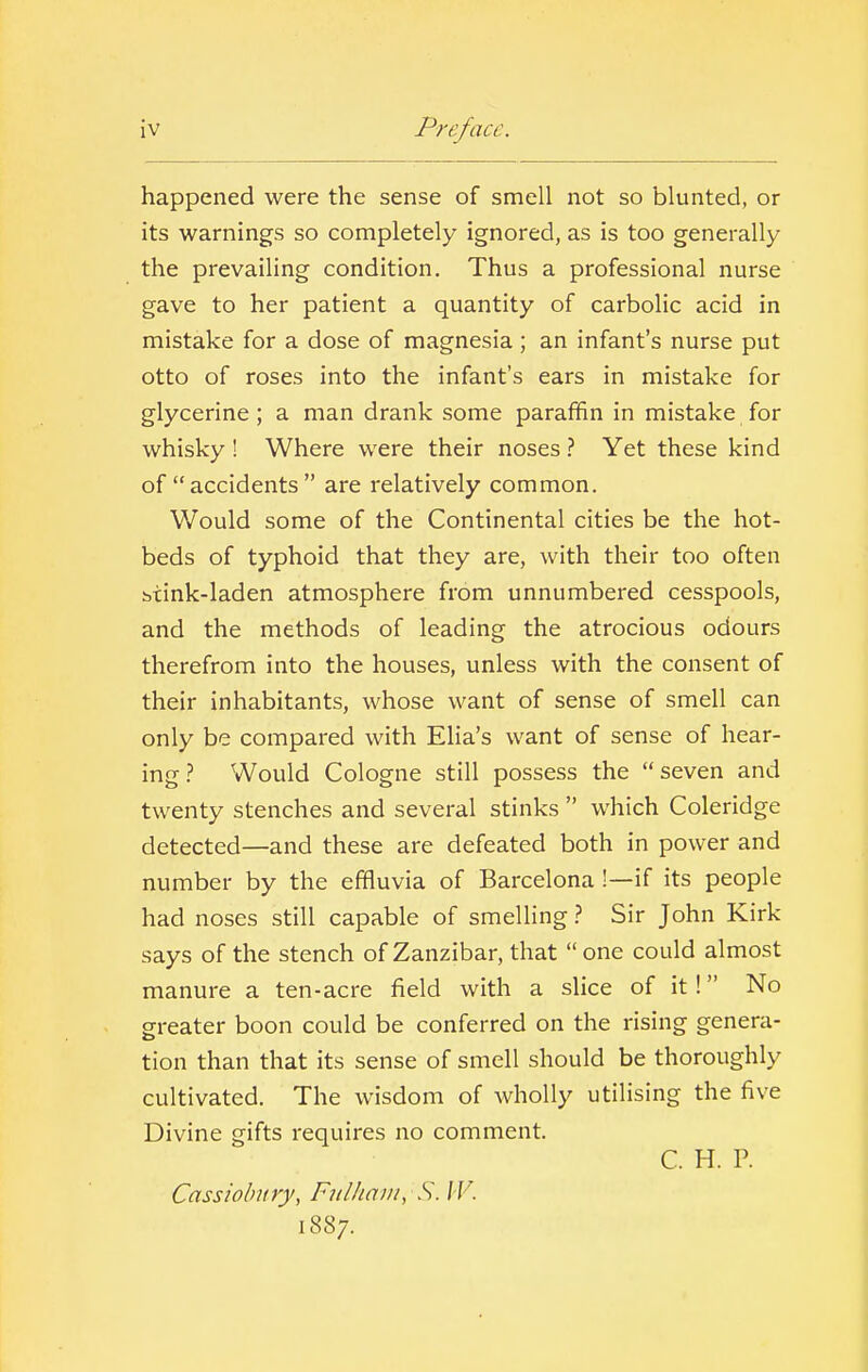 happened were the sense of smell not so blunted, or its warnings so completely ignored, as is too generally the prevailing condition. Thus a professional nurse gave to her patient a quantity of carbolic acid in mistake for a dose of magnesia ; an infant's nurse put otto of roses into the infant's ears in mistake for glycerine; a man drank some paraffin in mistake for whisky ! Where were their noses ? Yet these kind of accidents  are relatively common. Would some of the Continental cities be the hot- beds of typhoid that they are, with their too often btink-laden atmosphere from unnumbered cesspools, and the methods of leading the atrocious odours therefrom into the houses, unless with the consent of their inhabitants, whose want of sense of smell can only be compared with Elia's want of sense of hear- ing? Would Cologne still possess the seven and twenty stenches and several stinks  which Coleridge detected—and these are defeated both in power and number by the effluvia of Barcelona !—if its people had noses still capable of smelling ? Sir John Kirk says of the stench of Zanzibar, that  one could almost manure a ten-acre field with a slice of it! No greater boon could be conferred on the rising genera- tion than that its sense of smell should be thoroughly cultivated. The wisdom of wholly utilising the five Divine gifts requires no comment. C. H. P. Cassiobury, Fulham, S. W. 1887.