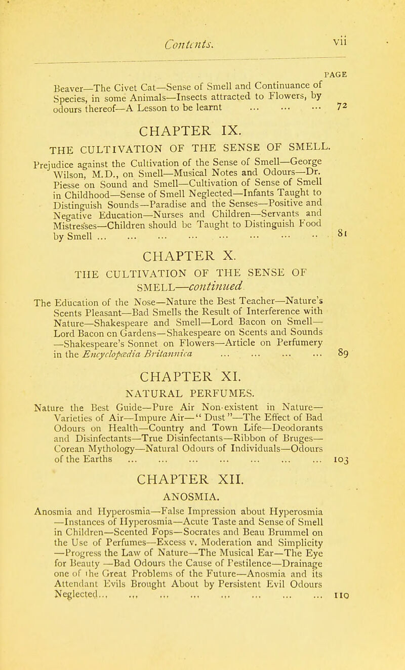 I'AGE Beaver—The Civet Cat—Sense of Smell and Continuance of Species, in some Animals—Insects attracted to Flowers, by odours thereof—A Lesson to be learnt 72 CHAPTER IX. THE CULTIVATION OF THE SENSE OF SMELL. Prejudice against the Cultivation of the Sense of Smell—George Wilson, M.D., on Smell—Musical Notes and Odours—Dr. Piesse on Sound and Smell—Cultivation of Sense of Smell in Childhood—Sense of Smell Neglected—Infants Taught to Distinguish Sounds—Paradise and the Senses—Positive and Negative Education—Nurses and Children—Servants and Mistresses—Children should be Taught to Distinguish Food by Smell 8l CHAPTER X. THE CULTIVATION OF THE SENSE OF SMELL—continued The Education of the Nose—Nature the Best Teacher—Nature's Scents Pleasant—Bad Smells the Result of Interference with Nature—Shakespeare and Smell—Lord Bacon on Smell— Lord Bacon cn Gardens—Shakespeare on Scents and Sounds —Shakespeare's Sonnet on Flowers—Article on Perfumery in the Encyclopedia Brilannica ... ... ... ... 89 CHAPTER XL NATURAL PERFUMES. Nature the Best Guide—Pure Air Non-existent in Nature— Varieties of Air—Impure Air— Dust—The Effect of Bad Odours on Health—Country and Town Life—Deodorants and Disinfectants—True Disinfectants—Ribbon of Bruges— Corean Mythology—Natural Odours of Individuals—Odours of the Earths J.03 CHAPTER XII. ANOSMIA. Anosmia and Hyperosmia—False Impression about Hyperosmia —Instances of Hyperosmia—Acute Taste and Sense of Smell in Children—Scented Fops—Socrates and Beau Brummel on the Use of Perfumes—Excess v. Moderation and Simplicity —Progress the Law of Nature—The Musical Ear—The Eye for Beauty —Bad Odours the Cause of Pestilence—Drainage one of 1 he Great Problems of the Future—Anosmia and its Attendant Evils Brought About by Persistent Evil Odours Neglected , ... ... ,,. ... ... ... 110