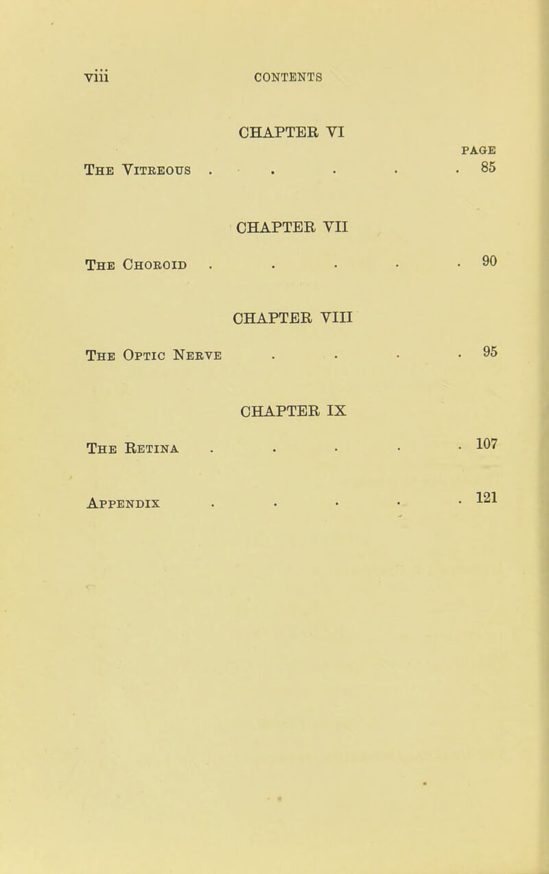 CHAPTER VI PAGE The Yiteeous . . . . .85 CHAPTER YII The Choroid . . ■ • .90 CHAPTER VIII The Optic Nekve . • • .95 CHAPTER IX The Retina . . . • • 107 Appendix .... 121