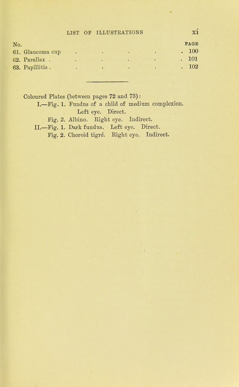 No. PAflB 61. Glaucoma cup ..... 100 62. Parallax . . . . • .101 63. Papillitis . . . . . .102 Coloured Plates (between pages 72 and 73): I.—Fig. 1. Fundus of a cliild of medium complexion. Left eye. Direct. Fig. 2. Albino. Eight eye. Indirect. II.—Fig. 1. Dark fundus. Left eye. Direct. Fig. 2. Choroid tigre. Right eye. Indirect.