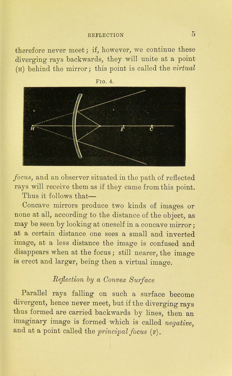 therefore never meet; if, liowever_, we continue tliese diverging rays backwards^ they will unite at a point (h) behind the mirror; this point is called the virtual Fig. 4. focus, and an observer situated in the path of reflected rays will receive them as if they came from this point. Thus it follows that— Concave mirrors produce two kinds of images or none at all, according to the distance of the object, as may be seen by looking at oneself in a concave mirror; at a certain distance one sees a small and inverted image, at a less distance the image is confused and disappears when at the focus; still nearer, the image is erect and larger, being then a virtual image. Meflection hy a Convex Surface Parallel rays falling on such a surface become divergent, hence never meet, but if the diverging rays thus formed are carried backwards by lines, then an imaginary image is formed which is called negative, and at a point called the principal focus (f). /
