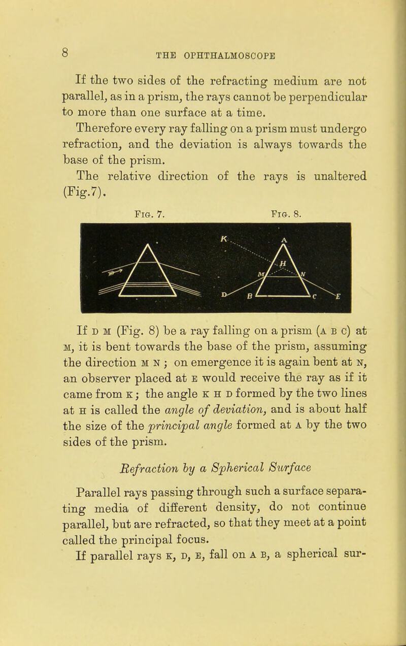 If the two sides of the refracting medium are not parallel, as in a prism, the rays cannot be perpendicular to more than one surface at a time. Therefore every ray falling on a prism must undergo refraction, and the deviation is always towards the base of the prism. The relative direction of the rays is unaltered (Fig.7). Fig. 7. Fig. 8. A V If D M (Fig. 8) be a ray falling on a prism (a b c) at M, it is bent towards the base of the prism, assuming the direction m n ; on emergence it is again bent at n, an observer placed at e would receive the ray as if it came from k ; the angle k h d formed by the two lines at H is called the angle of deviation, and is about half the size of the principal angle formed at a by the two sides of the prism. Refraction hy a Spherical Surface Parallel rays passing through such a surface separa- ting media of different density, do not continue parallel, but are refracted, so that they meet at a point called the principal focus. If parallel rays k, d, e, fall on a b, a spherical sur-