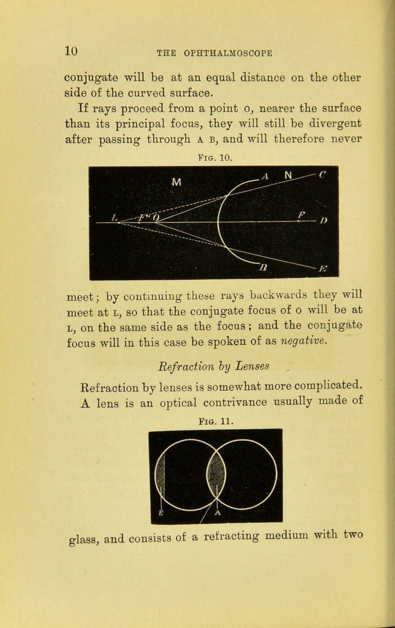 conjugate will be at an equal distance on the other side of the curved surface. If rays proceed from a point o, nearer the surface than its principal focus, they will still be divergent after passing through a and will therefore never Fig. 10. meet; by continuing these rays backwards they will meet at l, so that the conjugate focus of o will be at L, on the same side as the focus; and the conjugate focus will in this case be spoken of as negative. Refraction hy Lenses Eef raction by lenses is somewhat more complicated. A lens is an optical contrivance usually made of Fig. 11. glass, and consists of a refracting medium with two