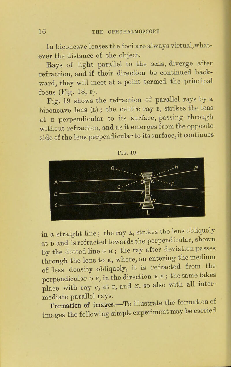 In biconcave lenses the foci are always virtual,what- ever the distance of tlie object. Rays of liglit parallel to the axis, diverge after refraction, and if their direction be continued back- ward, they will meet at a point termed tbe principal focus (Fig. 18, p). Fig. 19 sbows the refraction of parallel rays by a biconcave lens (l) ; the centre ray b, strikes the lens at E perpendicular to its surface, passing through without refraction, and as it emerges from the opposite side of tbe lens perpendicular to its surface,it continues Fig. 19. M A B ^ m r T in a straight line; the ray a, strikes the lens obbquely at D and is refracted towards the perpendicular, shown by the dotted line g h ; the ray after deviation passes through the lens to k, where, on entering the medmm of less density obliquely, it is refracted from the perpendicular o p, in the direction k m ; the same takes place witb ray c, at r, and n, so also with all inter- mediate parallel rays. Formation of images.-To illustrate the formation of images the following simple experiment may be carried