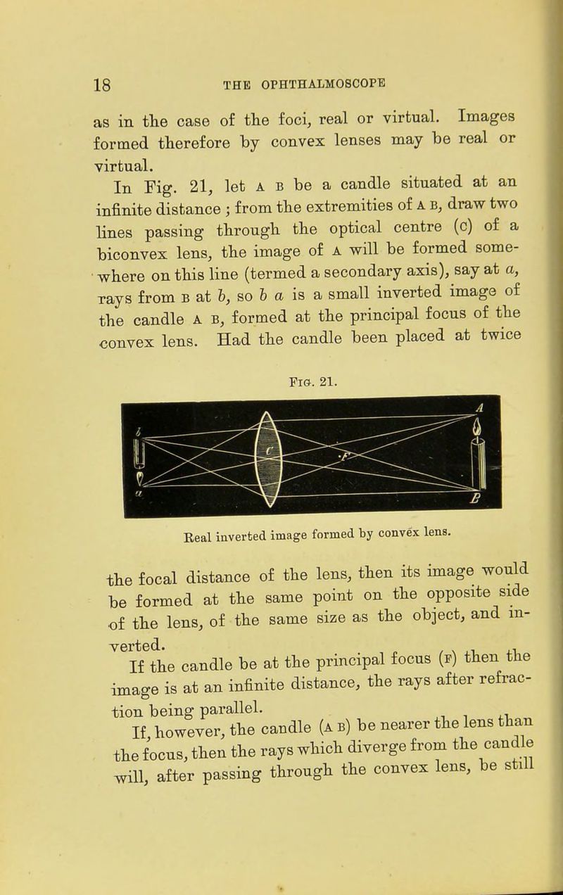 as in the case of tlie foci, real or virtual. Images formed therefore by convex lenses may be real or virtual. In Fig. 21, let A B be a candle situated at an infinite distance ; from the extremities of A b, draw two lines passing through the optical centre (c) of a biconvex lens, the image of a will be formed some- where on this line (termed a secondary axis), say at a, rays from b at &, so fe a is a small inverted image of the candle A b, formed at the principal focus of the convex lens. Had the candle been placed at twice Fig. 21. Eeal inverted image formed by convex lens. the focal distance of the lens, then its image would be formed at the same point on the opposite side of the lens, of the same size as the object, and in- verted. , If the candle be at the principal focus (p) then the image is at an infinite distance, the rays after refrac- tion being parallel. If however, the candle (a b) be nearer the lens than the focus, then the rays which diverge from the candle will, after passing through the convex lens, be still