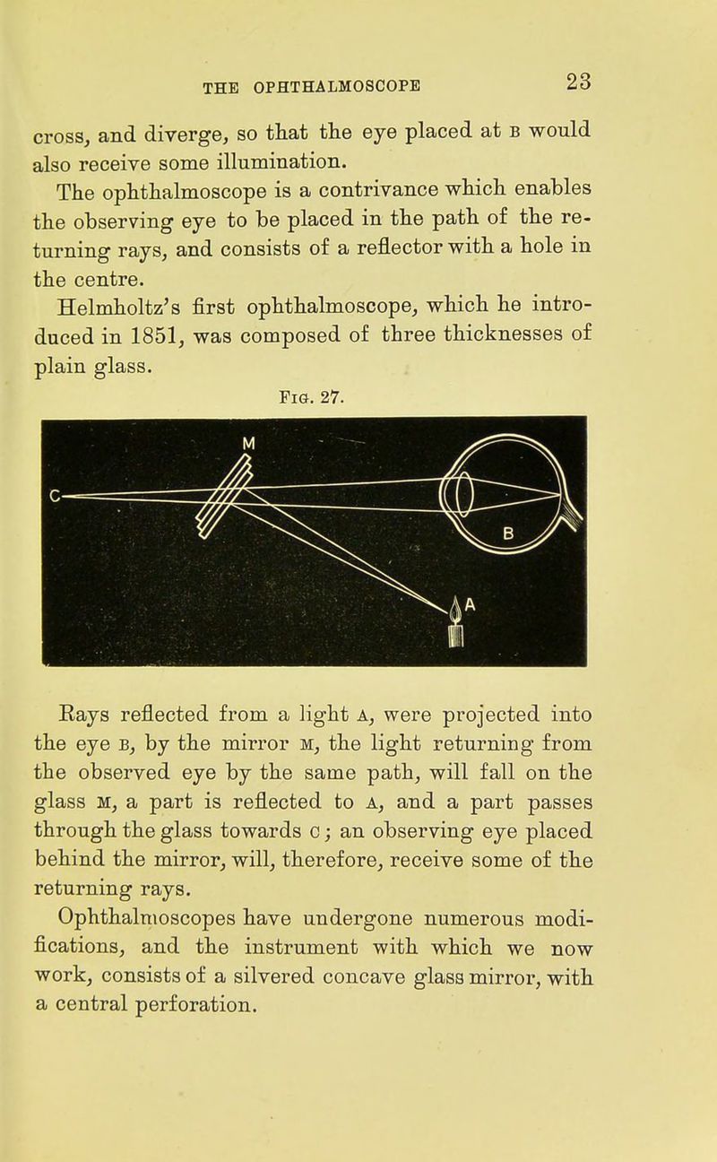 cross, and diverge, so that the eye placed at b would also receive some illumination. The ophthalmoscope is a contrivance which enables the observing eye to be placed in the path of the re- turning rays, and consists of a reflector with a hole in the centre. Helmholtz's first ophthalmoscope, which he intro- duced in 1851, was composed of three thicknesses of plain glass. Fig. 27. M Eays reflected from a light A, were projected into the eye b, by the mirror m, the light returning from the observed eye by the same path, will fall on the glass M, a part is reflected to a, and a part passes through the glass towards c; an observing eye placed behind the mirror, will, therefore, receive some of the returning rays. Ophthalmoscopes have undergone numerous modi- fications, and the instrument with which we now work, consists of a silvered concave glass mirror, with a central perforation.