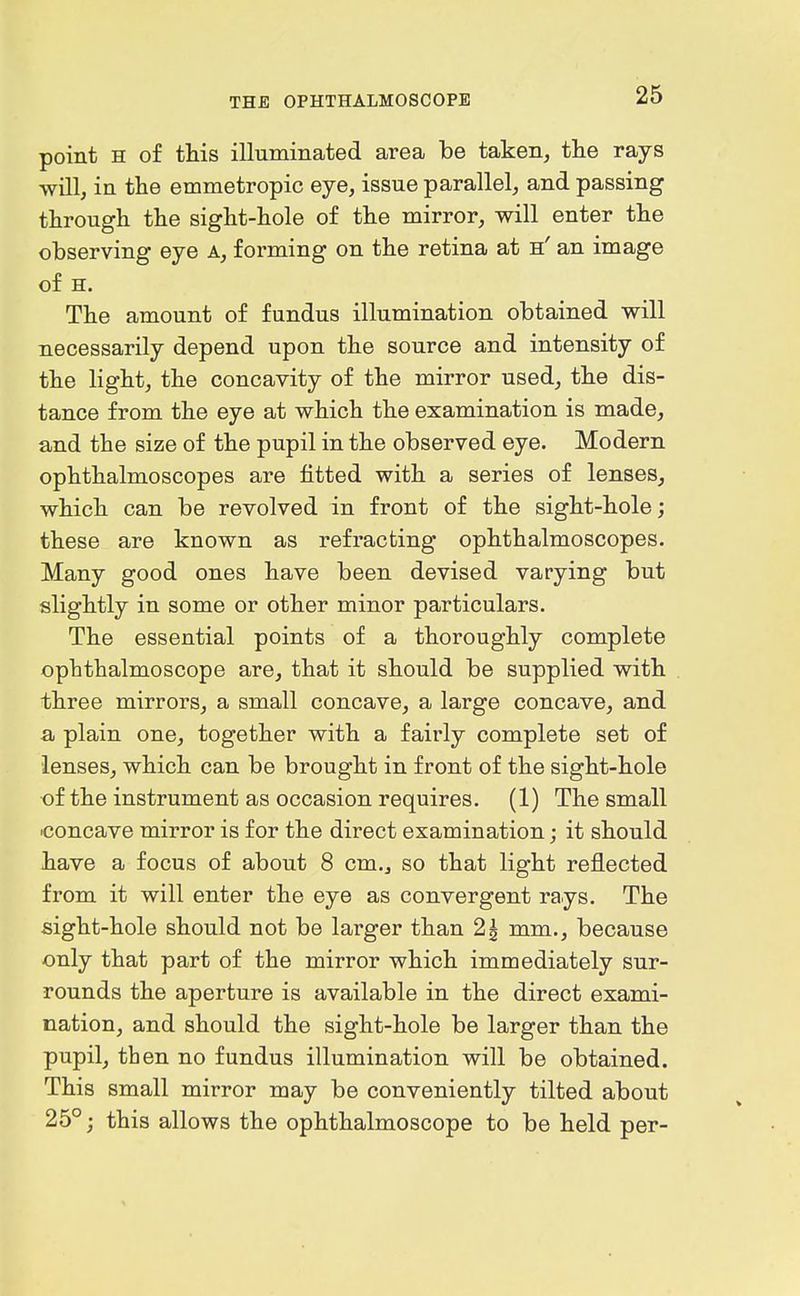 point H of this illuminated area be taken, the rays will, in the emmetropic eye, issue parallel, and passing through the sight-hole of the mirror, will enter the observing eye a, forming on the retina at h' an image of H. The amount of fundus illumination obtained will necessarily depend upon the source and intensity of the light, the concavity of the mirror used, the dis- tance from the eye at which the examination is made, and the size of the pupil in the observed eye. Modern ophthalmoscopes are fitted with a series of lenses, which can be revolved in front of the sight-hole; these are known as refracting ophthalmoscopes. Many good ones have been devised varying but slightly in some or other minor particulars. The essential points of a thoroughly complete ophthalmoscope are, that it should be supplied with three mirrors, a small concave, a large concave, and a plain one, together with a fairly complete set of lenses, which can be brought in front of the sight-hole of the instrument as occasion requires. (1) The small ■concave mirror is for the direct examination; it should have a focus of about 8 cm., so that light reflected from it will enter the eye as convergent rays. The sight-hole should not be larger than 2^ mm., because only that part of the mirror which immediately sur- rounds the aperture is available in the direct exami- nation, and should the sight-hole be larger than the pupil, then no fundus illumination will be obtained. This small mirror may be conveniently tilted about 25°; this allows the ophthalmoscope to be held per-