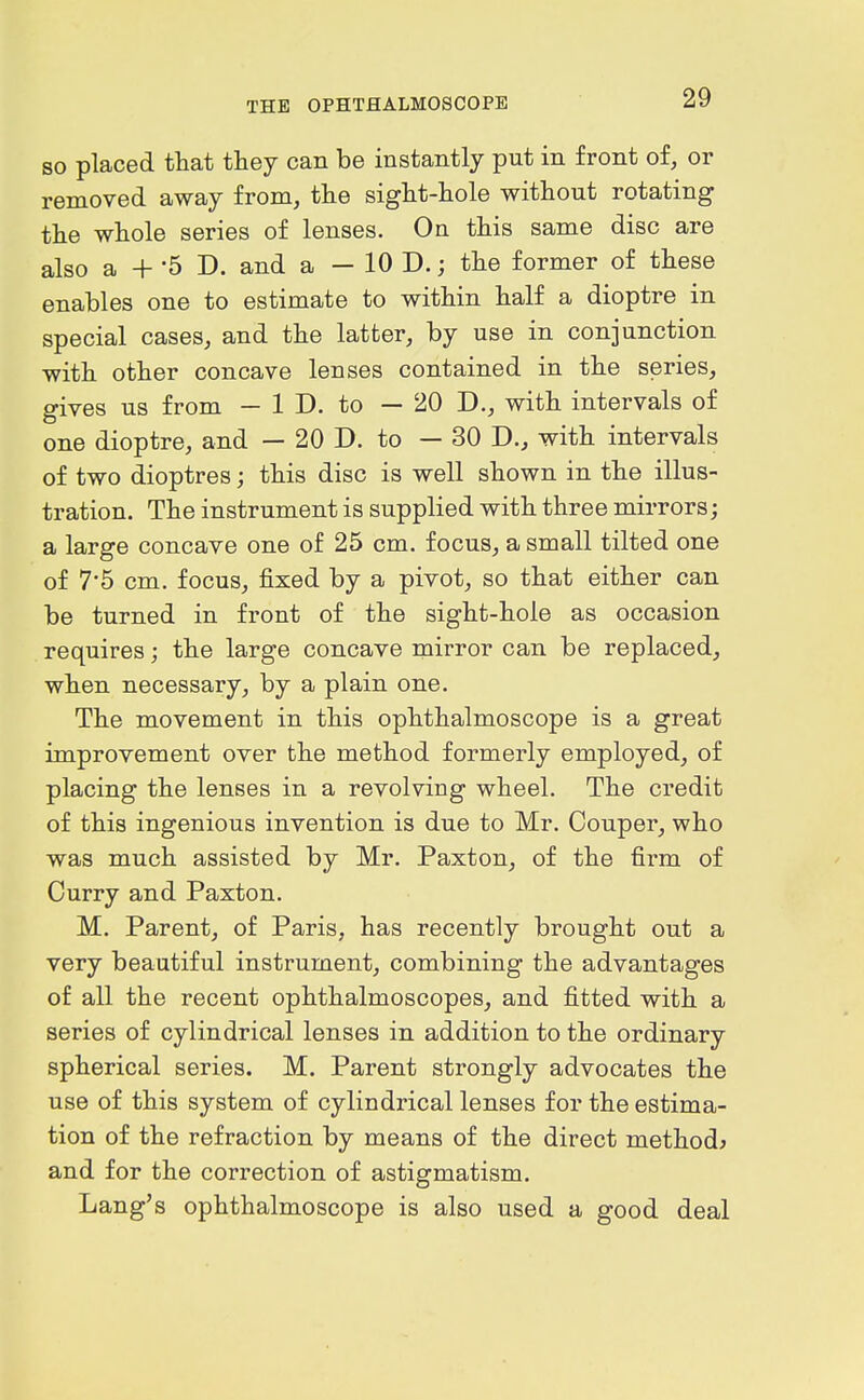 so placed that thej can be instantly put in front of, or removed away from, the sight-hole without rotating the whole series of lenses. On this same disc are also a + -5 D. and a — 10 D.; the former of these enables one to estimate to within half a dioptre in special cases, and the latter, by use in conjunction with other concave lenses contained in the series, gives us from — 1 D. to — 20 D., with intervals of one dioptre, and — 20 D. to — 30 D., with intervals of two dioptres; this disc is well shown in the illus- tration. The instrument is supplied with three mirrors; a large concave one of 25 cm. focus, a small tilted one of 7*5 cm. focus, fixed by a pivot, so that either can be turned in front of the sight-hole as occasion requires; the large concave mirror can be replaced, when necessary, by a plain one. The movement in this ophthalmoscope is a great improvement over the method formerly employed, of placing the lenses in a revolving wheel. The credit of this ingenious invention is due to Mr. Couper, who was much assisted by Mr. Paxton, of the firm of Curry and Paxton. M. Parent, of Paris, has recently brought out a very beautiful instrument, combining the advantages of all the recent ophthalmoscopes, and fitted with a series of cylindrical lenses in addition to the ordinary spherical series. M. Parent strongly advocates the use of this system of cylindrical lenses for the estima- tion of the refraction by means of the direct methods and for the correction of astigmatism. Lang's ophthalmoscope is also used a good deal