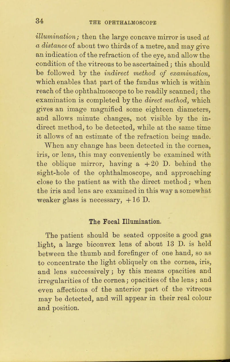 illumination; then tlie large concave mirror is used at a distance of about two thirds of a metre, and may give an indication of the refraction of the eye, and allow the condition of the vitreous to be ascertained; this should be followed by the indirect method of examination, which enables that part of the fundus which is within reach of the ophthalmoscope to be readily scanned; the examination is completed by the direct method, which gives an image magnified some eighteen diameters, and allows minute changes, not visible by the in- direct method, to be detected, while at the same time it allows of an estimate of the refraction being made. When any change has been detected in the cornea, iris, or lens, this may conveniently be examined with the oblique mirror, having a +20 D. behind the sight-hole of the ophthalmoscope, and approaching close to the patient as with the direct method; when the iris and lens are examined in this way a somewhat weaker glass is necessary, +16 D. The Focal Illumination. The patient should be seated opposite a good gas light, a large biconvex lens of about 13 D. is held between the thumb and forefinger of one hand, so as to concentrate the light obliquely on the cornea, iris, and lens successively; by this means opacities and irregularities of the cornea; opacities of the lens; and •even affections of the anterior part of the vitreous may be detected, and will appear in their real colour and position.