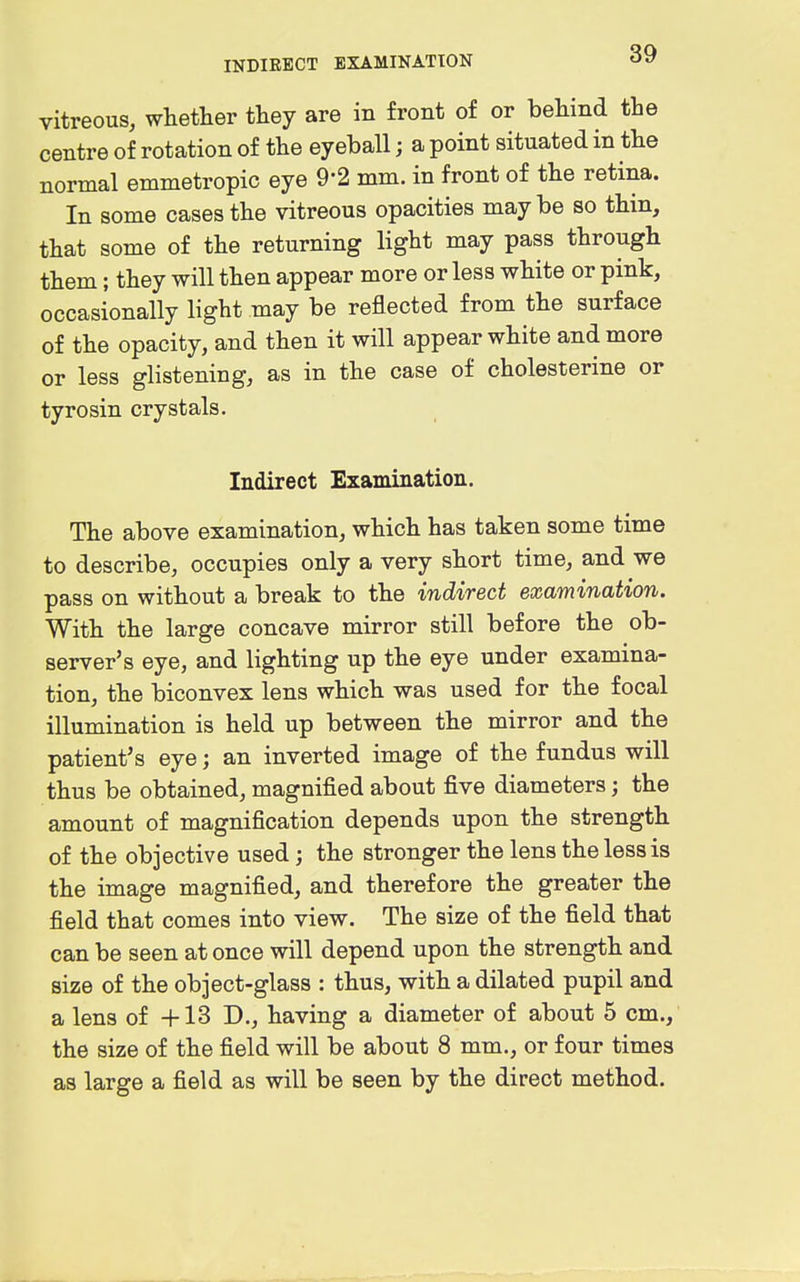 vitreous, whether they are in front of or behind the centre of rotation of the eyeball; a point situated in the normal emmetropic eye 9-2 mm. in front of the retina. In some cases the vitreous opacities may be so thin, that some of the returning light may pass through them; they will then appear more or less white or pink, occasionally light may be reflected from the surface of the opacity, and then it will appear white and more or less glistening, as in the case of cholesterine or tyrosin crystals. Indirect Examination. The above examination, which has taken some time to describe, occupies only a very short time, and we pass on without a break to the indirect examination. With the large concave mirror still before the ob- server's eye, and lighting up the eye under examina- tion, the biconvex lens which was used for the focal illumination is held up between the mirror and the patient's eye; an inverted image of the fundus will thus be obtained, magnified about five diameters; the amount of magnification depends upon the strength of the objective used; the stronger the lens the less is the image magnified, and therefore the greater the field that comes into view. The size of the field that can be seen at once will depend upon the strength and size of the object-glass : thus, with a dilated pupil and a lens of +13 D., having a diameter of about 5 cm., the size of the field will be about 8 mm., or four times as large a field as will be seen by the direct method.