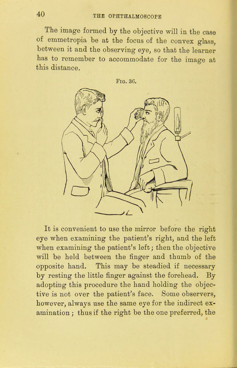 The image formed by the objective will in the case of emmetropia be at the focus of the convex glass, between it and the observing eye, so that the learner has to remember to accommodate for the image at this distance. Fig. 36. It is convenient to use the mirror before the right eye when examining the patient's right, and the left when examining the patient's left; then the objective will be held between the finger and thumb of the opposite hand. This may be steadied if necessary by resting the little finger against the forehead. By adopting this procedure the hand holding the objec- tive is not over the patient's face. Some observers, however, always use the same eye for the indirect ex- amination ; thus if the right be the one preferred, the
