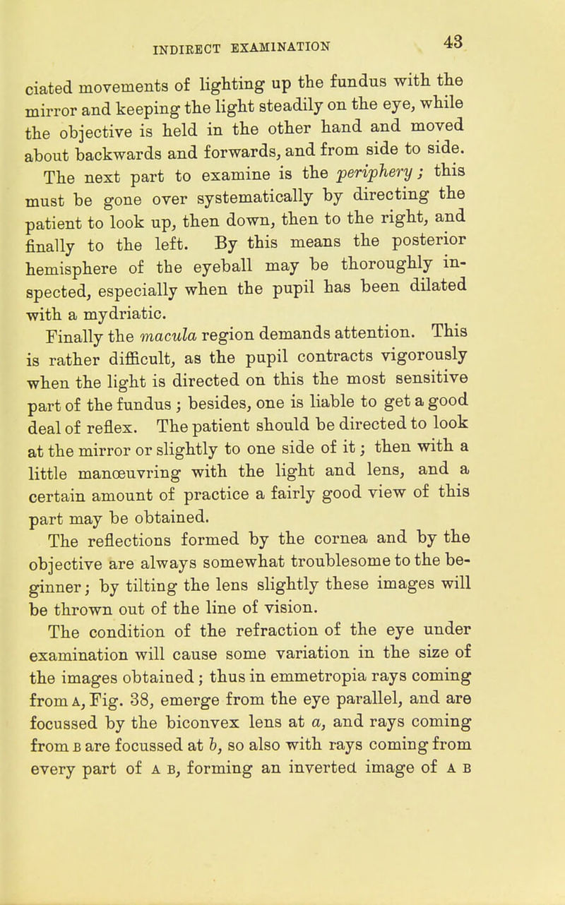ciated movements of lighting up the fundus with the mirror and keeping the light steadily on the eye, while the objective is held in the other hand and moved about backwards and forwards, and from side to side. The next part to examine is the periphery; this must be gone over systematically by directing the patient to look up, then down, then to the right, and finally to the left. By this means the posterior hemisphere of the eyeball may be thoroughly in- spected, especially when the pupil has been dilated with a mydriatic. Finally the macula region demands attention. This is rather difficult, as the pupil contracts vigorously when the light is directed on this the most sensitive part of the fundus ; besides, one is liable to get a good deal of reflex. The patient should be directed to look at the mirror or slightly to one side of it; then with a little manoeuvring with the light and lens, and a certain amount of practice a fairly good view of this part may be obtained. The reflections formed by the cornea and by the objective are always somewhat troublesome to the be- ginner ; by tilting the lens slightly these images will be thrown out of the line of vision. The condition of the refraction of the eye under examination will cause some variation in the size of the images obtained; thus in emmetropia rays coming from A, Fig. 38, emerge from the eye parallel, and are focussed by the biconvex lens at a, and rays coming from B are focussed at 6, so also with rays coming from every part of a b, forming an inverted image of a b