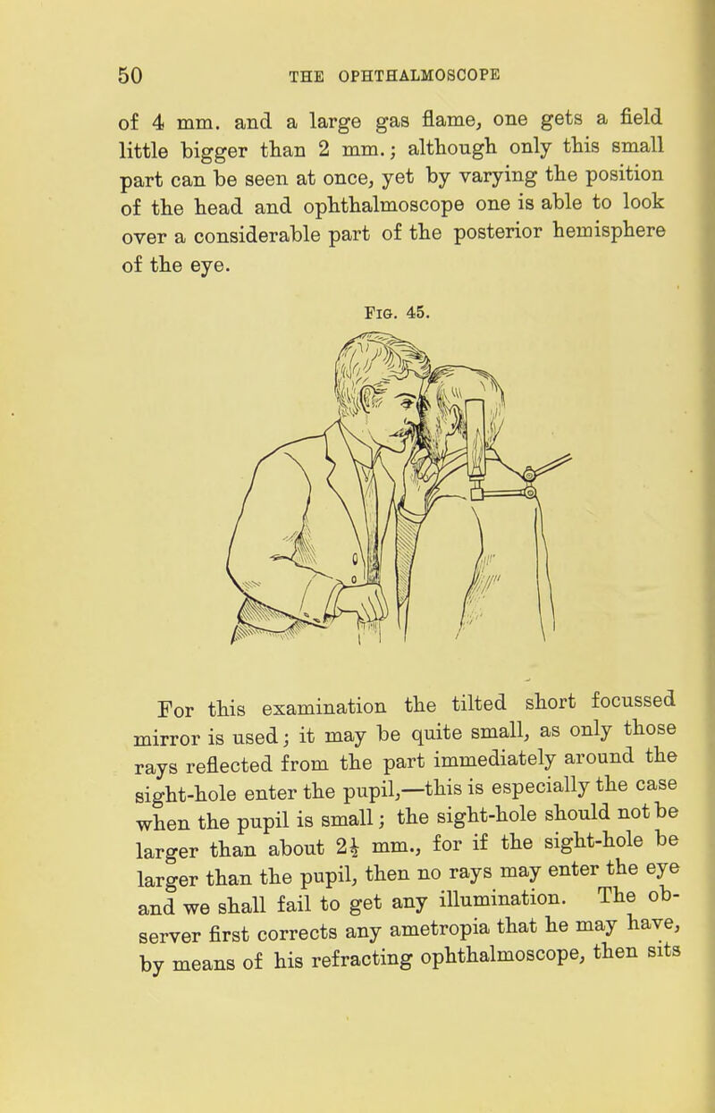 of 4 mm. and a large gas flame, one gets a field little bigger than 2 mm.; altbougli only tbis small part can be seen at once, yet by varying the position of the bead and opbtbalmoscope one is able to look over a considerable part of the posterior hemisphere of the eye. Fig. 45. For this examination the tilted short focussed mirror is used; it may be quite small, as only those rays reflected from the part immediately around the sight-hole enter the pupil,—this is especially the case when the pupil is small; the sight-hole should not be larger than about 2i mm., for if the sight-hole be larger than the pupil, then no rays may enter the eye and we shall fail to get any illumination. The ob- server first corrects any ametropia that he may have, by means of his refracting ophthalmoscope, then sits