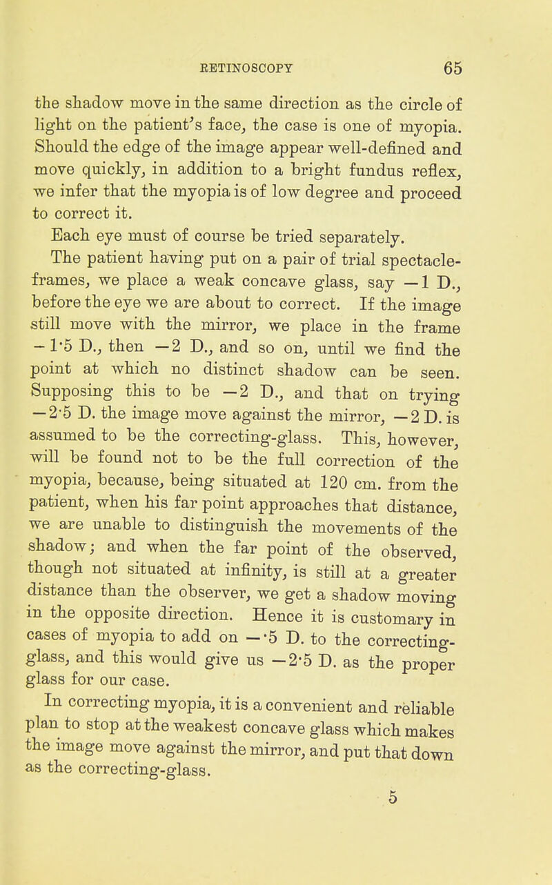 the shadow move in the same direction as the circle of light on the patient's face, the case is one of myopia. Should the edge of the image appear well-defined and move quickly, in addition to a bright fundus reflex, we infer that the myopia is of low degree and proceed to correct it. Each eye must of course be tried separately. The patient having put on a pair of trial spectacle- frames, we place a weak concave glass, say —1 D., before the eye we are about to correct. If the image still move with the mirror, we place in the frame -1-5 D., then —2 D., and so on, until we find the point at which no distinct shadow can be seen. Supposing this to be —2 D., and that on trying — 2-5 D. the image move against the mirror, — 2 D. is assumed to be the correcting-glass. This, however, will be found not to be the full correction of the myopia, because, being situated at 120 cm. from the patient, when his far point approaches that distance, we are unable to distinguish the movements of the shadow; and when the far point of the observed, though not situated at infinity, is still at a greater distance than the observer, we get a shadow moving in the opposite direction. Hence it is customary in cases of myopia to add on --5 D. to the correcting- glass, and this would give us -2-5 D. as the proper glass for our case. In correcting myopia, it is a convenient and reliable plan to stop at the weakest concave glass which makes the image move against the mirror, and put that down as the correcting-glass. 5