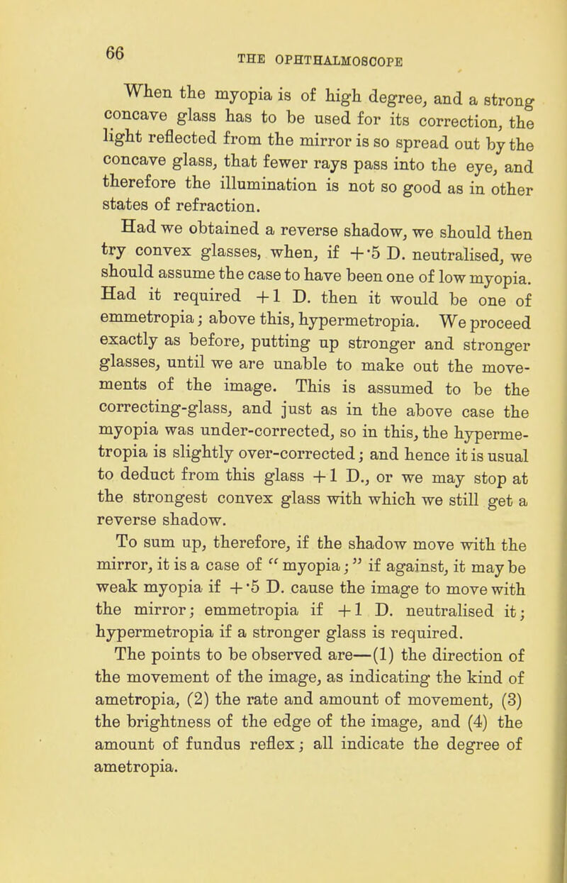 THE OPHTHALMOSCOPE When the myopia is of high degree, and a strong concave glass has to be used for its correction, the light reflected from the mirror is so spread out by the concave glass, that fewer rays pass into the eye, and therefore the illumination is not so good as in other states of refraction. Had we obtained a reverse shadow, we should then try convex glasses, when, if +-5 D. neutralised, we should assume the case to have been one of low myopia. Had it required +1 D. then it would be one of emmetropia; above this, hypermetropia. We proceed exactly as before, putting up stronger and stronger glasses, until we are unable to make out the move- ments of the image. This is assumed to be the correcting-glass, and just as in the above case the myopia was under-corrected, so in this, the hyperme- tropia is slightly over-corrected; and hence it is usual to deduct from this glass +1 D., or we may stop at the strongest convex glass with which we still get a reverse shadow. To sum up, therefore, if the shadow move with the mirror, it is a case of  myopia; if against, it may be weak myopia if + '5 D. cause the image to move with the mirror; emmetropia if +1 D. neutralised it; hypermetropia if a stronger glass is required. The points to be observed are—(1) the direction of the movement of the image, as indicating the kind of ametropia, (2) the rate and amount of movement, (3) the brightness of the edge of the image, and (4) the amount of fundus reflex; all indicate the degree of ametropia.