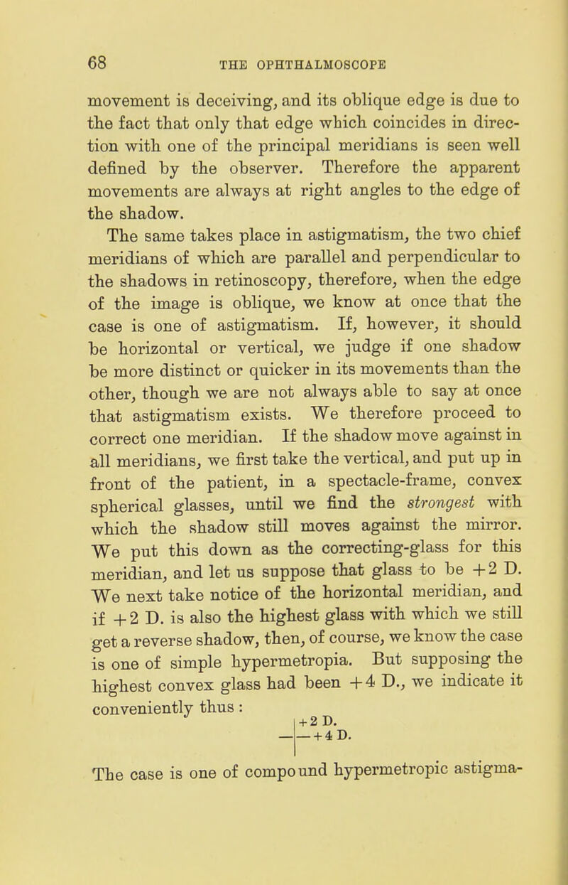 movement is deceiving, and its oblique edge is due to the fact that only that edge which coincides in direc- tion with one of the principal meridians is seen well defined by the observer. Therefore the apparent movements are always at right angles to the edge of the shadow. The same takes place in astigmatism, the two chief meridians of which are parallel and perpendicular to the shadows in retinoscopy, therefore, when the edge of the image is oblique, we know at once that the case is one of astigmatism. If, however, it should be horizontal or vertical, we judge if one shadow be more distinct or quicker in its movements than the other, though we are not always able to say at once that astigmatism exists. We therefore proceed to correct one meridian. If the shadow move against in all meridians, we first take the vertical, and put up in front of the patient, in a spectacle-frame, convex spherical glasses, until we find the strongest with which the shadow still moves against the mirror. We put this down as the correcting-glass for this meridian, and let us suppose that glass to be +2 1). We next take notice of the horizontal meridian, and if + 2 D. is also the highest glass with which we still get a reverse shadow, then, of course, we know the case is one of simple hypermetropia. But supposing the highest convex glass had been -|-4 D., we indicate it conveniently thus: + 2 D. —+ 4D. The case is one of compound hypermetropic astigma-