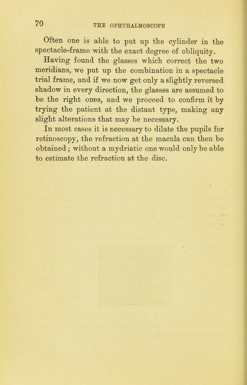 Often one is able to put up the cylinder in tlie spectacle-frame with the exact degree of obliquity. Having found the glasses which correct the two meridians, we put up the combination in a spectacle trial frame, and if we now get only a slightly reversed shadow in every direction, the glasses are assumed to be the right oubs, and we proceed to confirm it by trying the patient at the distant type, making any slight alterations that may be necessary. In most cases it is necessary to dilate the pupils for retinoscopy, the refraction at the macula can then be obtained; without a mydriatic one would only be able to estimate the refraction at the disc.