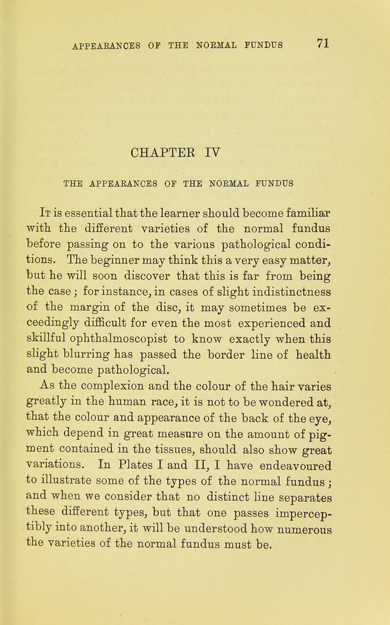 CHAPTER IV THE APPEARANCES OF THE NORMAL FUNDUS It is essential that the learner should become familiar with the different varieties of the normal fundus before passing on to the various pathological condi- tions. The beginner may think this a very easy matter, but he will soon discover that this is far from being the case; for instance, in cases of slight indistinctness of the margin of the disc, it may sometimes be ex- ceedingly dijBBcult for even the most experienced and skillful ophthalmoscopist to know exactly when this slight blurring has passed the border line of health and become pathological. As the complexion and the colour of the hair varies greatly in the human race, it is not to be wondered at, that the colour and appearance of the back of the eye, which depend in great measure on the amount of pig- ment contained in the tissues, should also show great variations. In Plates I and II, I have endeavoured to illustrate some of the types of the normal fundus; and when we consider that no distinct line separates these different types, but that one passes impercep- tibly into another, it will be understood how numerous the varieties of the normal fundus must be.