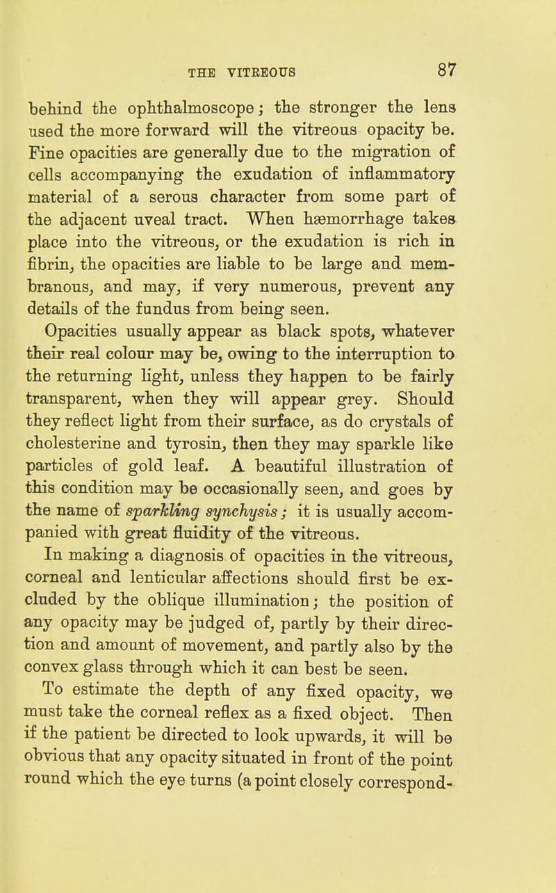 behind the ophthalmoscope; the stronger the lens used the more forward will the vitreous opacity be. Fine opacities are generally due to the migration of cells accompanying the exudation of inflammatory material of a serous character from some part of the adjacent uveal tract. When haemorrhage takes place into the vitreous, or the exudation is rich in fibrin, the opacities are liable to be large and mem- branous, and may, if very numerous, prevent any details of the fundus from being seen. Opacities usually appear as black spots, whatever their real colour may be, owing to the interruption to the returning light, unless they happen to be fairly transparent, when they will appear grey. Should they reflect light from their surface, as do crystals of cholesterine and tyrosin, then they may sparkle like particles of gold leaf. A beautiful illustration of this condition may be occasionally seen, and goes by the name of sparJcUng synchysis ; it is usually accom- panied with great fluidity of the vitreous. In making a diagnosis of opacities in the vitreous, corneal and lenticular affections should first be ex- cluded by the oblique illumination; the position of any opacity may be judged of, partly by their direc- tion and amount of movement, and partly also by the convex glass through which it can best be seen. To estimate the depth of any fixed opacity, we must take the corneal reflex as a fixed object. Then if the patient be directed to look upwards, it will be obvious that any opacity situated in front of the point round which the eye turns (a point closely correspond-