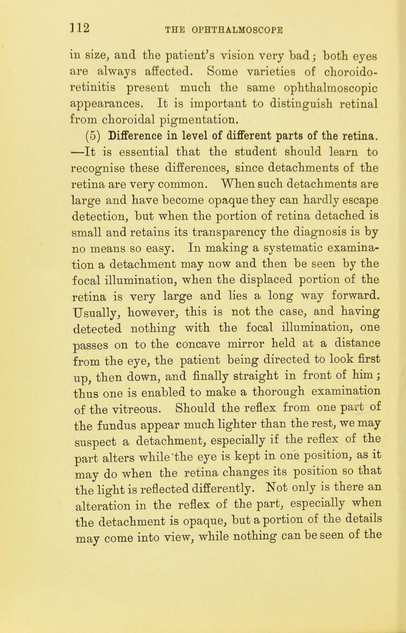 in size, and the patient's vision very bad; both eyes are always affected. Some varieties of choroido- retinitis present much the same ophthalmoscopic appearances. It is important to distinguish retinal from choroidal pigmentation. (5) Difference in level of different parts of the retina. —It is essential that the student should learn to recognise these differences, since detachments of the retina are very common. When such detachments are large and have become opaque they can hardly escape detection, but when the portion of retina detached is small and retains its transparency the diagnosis is by no means so easy. In making a systematic examina- tion a detachment may now and then be seen by the focal illumination, when the displaced portion of the retina is very large and lies a long way forward. Usually, however, this is not the case, and having detected nothing with the focal illumination, one passes on to the concave mirror held at a distance from the eye, the patient being directed to look first up, then down, and finally straight in front of him; thus one is enabled to make a thorough examination of the vitreous. Should the reflex from one part of the fundus appear much lighter than the rest, we may suspect a detachment, especially if the reflex of the part alters while the eye is kept in one position, as it may do when the retina changes its position so that the light is reflected differently. Not only is there an alteration in the reflex of the part, especially when the detachment is opaque, but a portion of the details may come into view, while nothing can be seen of the