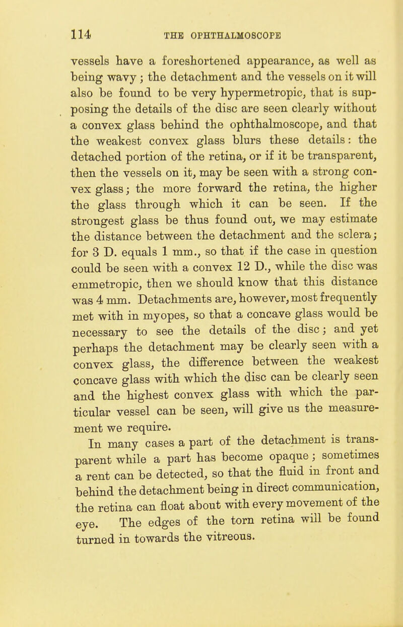 vessels have a foreshortened appearance, as well as being wavy; the detaclmient and the vessels on it will also be found to be very hypermetropic, that is sup- posing the details of the disc are seen clearly without a convex glass behind the ophthalmoscope, and that the weakest convex glass blurs these details: the detached portion of the retina, or if it be transparent, then the vessels on it, may be seen with a strong con- vex glass; the more forward the retina, the higher the glass through which it can be seen. If the strongest glass be thus found out, we may estimate the distance between the detachment and the sclera; for 3 D. equals 1 mm., so that if the case in question could be seen with a convex 12 D., while the disc was emmetropic, then we should know that this distance was 4 mm. Detachments are, however, most frequently met with in myopes, so that a concave glass would be necessary to see the details of the disc; and yet perhaps the detachment may be clearly seen with a convex glass, the difference between the weakest concave glass with which the disc can be clearly seen and the highest convex glass with which the par- ticular vessel can be seen, will give us the measure- ment we require. In many cases a part of the detachment is trans- parent while a part has become opaque; sometimes a rent can be detected, so that the fluid in front and behind the detachment being in direct communication, the retina can float about with every movement of the eye. The edges of the torn retina will be found turned in towards the vitreous.