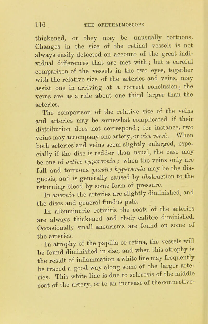 thickened, or they may be unusually tortuous. Changes in the size of the retinal vessels is not always easily detected on account of the great indi- vidual differences that are met with; but a careful comparison of the vessels in the two eyes, together with the relative size of the arteries and veins, may assist one in arriving at a correct conclusion; the veins are as a rule about one third larger than the arteries. The comparison of the relative size of the veins and arteries may be somewhat complicated if their distribution does not correspond; for instance, two veins may accompany one artery, or vice versa. When both arteries' and veins seem slightly enlarged, espe- cially if the disc is redder than usual, the case may be one of active hypersemia; when the veins only are full and tortuous passive hyperemia may be the dia- gnosis, and is generally caused by obstruction to the returning blood by some form of pressure. In anemia the arteries are slightly diminished, and the discs and general fundus pale. In albuminuric retinitis the coats of the arteries are always thickened and their calibre diminished. Occasionally small aneurisms are found on some of the arteries. In atrophy of the papilla or retina, the vessels will be found diminished in size, and when this atrophy is the result of inflammation a white line may frequently be traced a good way along some of the larger arte- ries. This white line is due to sclerosis of the middle coat of the artery, or to an increase of the connective-