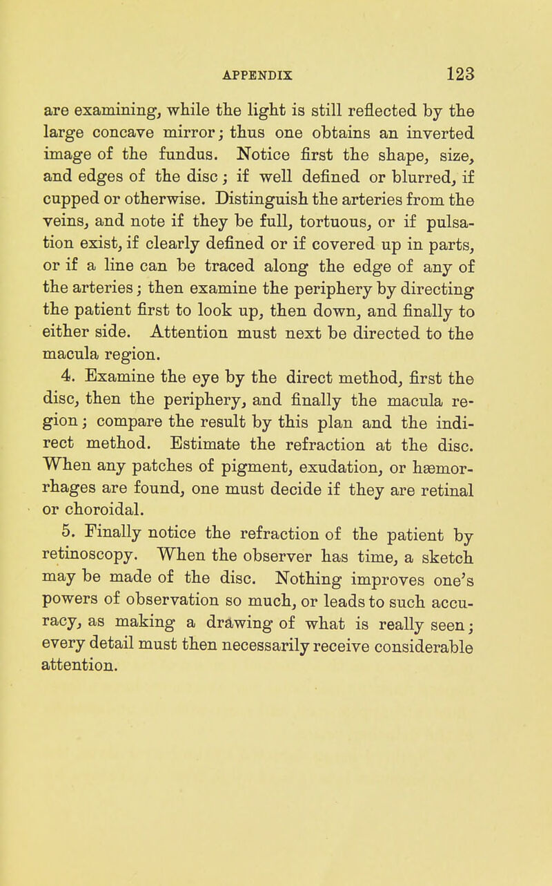 are examining, while the light is still reflected by the large concave mirror; thus one obtains an inverted image of the fundus. Notice first the shape, size, and edges of the disc; if well defined or blurred, if cupped or otherwise. Distinguish the arteries from the veins, and note if they be full, tortuous, or if pulsa- tion exist, if clearly defined or if covered up in parts, or if a line can be traced along the edge of any of the arteries; then examine the periphery by directing the patient first to look up, then down, and finally to either side. Attention must next be directed to the macula region. 4. Examine the eye by the direct method, first the disc, then the periphery, and finally the macula re- gion ; compare the result by this plan and the indi- rect method. Estimate the refraction at the disc. When any patches of pigment, exudation, or haemor- rhages are found, one must decide if they are retinal or choroidal. 5. Finally notice the refraction of the patient by retinoscopy. When the observer has time, a sketch may be made of the disc. Nothing improves one's powers of observation so much, or leads to such accu- racy, as making a drawing of what is really seen; every detail must then necessarily receive considerable attention.