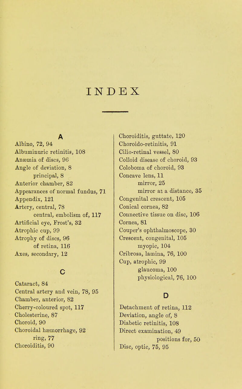 INDEX A Albino, 72, 94 Albuminuric retinitis, 108 Anaemia of discs, 96 Angle of deviation, 8 principal, 8 Anterior chamber, 82 Appearances of normal fundus, 71 Appendix, 121 Artery, central, 78 central, embolism of, 117 Artificial eye, Frost's, 32 Atrophic cup, 99 Atrophy of discs, 96 of retina, 116 Axes, secondary, 12 c Cataract, 84 Central artery and vein, 78, 95 Chamber, anterior, 82 Cherry-coloured spot, 117 Cholesterine, 87 Choroid, 90 Choroidal hsemorrhage, 92 ring, 77 Choroiditis, 90 Choroiditis, guttate, 120 Choroido-retinitis, 91 Cilio-retinal vessel, 80 Colloid disease of choj'oid, 93 Coloboma of choroid, 93 Concave lens, 11 mirror, 25 mirror at a distance, 35 Congenital crescent, 105 Conical cornea, 82 Connective tissue on disc, 106 Cornea, 81 Couper's ophthalmoscope, 30 Crescent, congenital, 105 myopic, 104 Cribrosa, lamina, 76, 100 Cup, atrophic, 99 glaucoma, 100 physiological, 76, 100 D Detachment of retina, 112 Deviation, angle of, 8 Diabetic retinitis, 108 Direct examination, 49 positions for, 50 Disc, optic, 75, 95