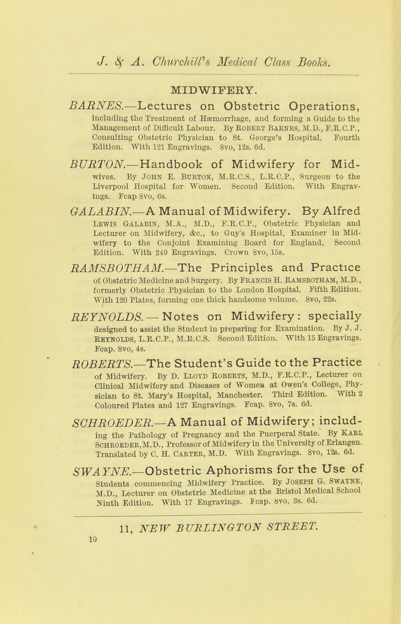 MIDWIFERY. BARNES.—Lectures on Obstetric Operations, including tlie Treatment of Hsemon-liage, and forming a Guide to the Management of Difficult Labour. By Robert Barnes, M.D., F.R.C.P., Consulting Obstetric Physician to St. George's Hospital. Fourth Edition. With 121 Engravings. 8vo, 12s. 6d. 5C/'i2T0iV^.—Handbook of Midwifery for Mid- wives. By John E. Burton, M.R.C.S., L.R.C.P., Surgeon to the Liverpool Hospital for Women. Second Edition. With Engrav- ings. Ecap 8vo, 6s. GALABIN.—K Manual of Midwifery. By Alfred Lewis Galabin, M.A., M.D., F.R.C.P., Obstetric Physician and Lecturer on Midwifery, &c,, to Guy's Hospital, Examiner in Mid- wifery to the Conjoint Examining Board for England. Second Edition. With 249 Engravings, Crown 8vo, 153. RAMSBOTHAM.—Th.& Principles and Practice of Obstetric Medicine and Sui-gery. By Francis H. Ramsbotham, M.D., formerly Obstetric Physician to the Loudon Hospital. Fifth Edition. With 120 Plates, forming one thick handsome volume. 8vo, 22s. REYNOLDS. — Notes on Midwifery: specially designed to assist the Student in preparing for Examination. By J. J. Reynolds, L.R.C.P., M.R.C.S. Second Edition. With 15 Engi-avings. Fcap. 8vo, 4s. ROBERTS.—The Student's Guide to the Practice of Midwifery. By D. Lloyd Roberts, M.D., F.R.C.P., Lecturer on Clinical Midwifery and Diseases of Women at Owen's College, Phy- sician to St. Mary's Hospital, Manchester. Thu-d Edition. With 2 Coloured Plates and 127 Engravings. Fcap. 8vo, 7s. 6d. SCHROEDER.—A Manual of Midwifery; includ- ing the Pathology of Pregnancy and the Puerperal State. By KARL SCHROEDER, M.D., Professor of Mid^vifery in the University of Erlangen. Translated by C, H. Carter, M.D. With Engravings. Svo, 12s. 6d. SWAYNE.—Obstetric Aphorisms for the Use of students commencing Midwifery Practice. By Joseph G. Swayne, M.D., Lecturer on Obstetric Medicine at the Bristol Medical School Ninth Edition. With 17 Engravings. Fcap. Svo, 3s. 6d. 11, NEW BURLINGTON STREET.