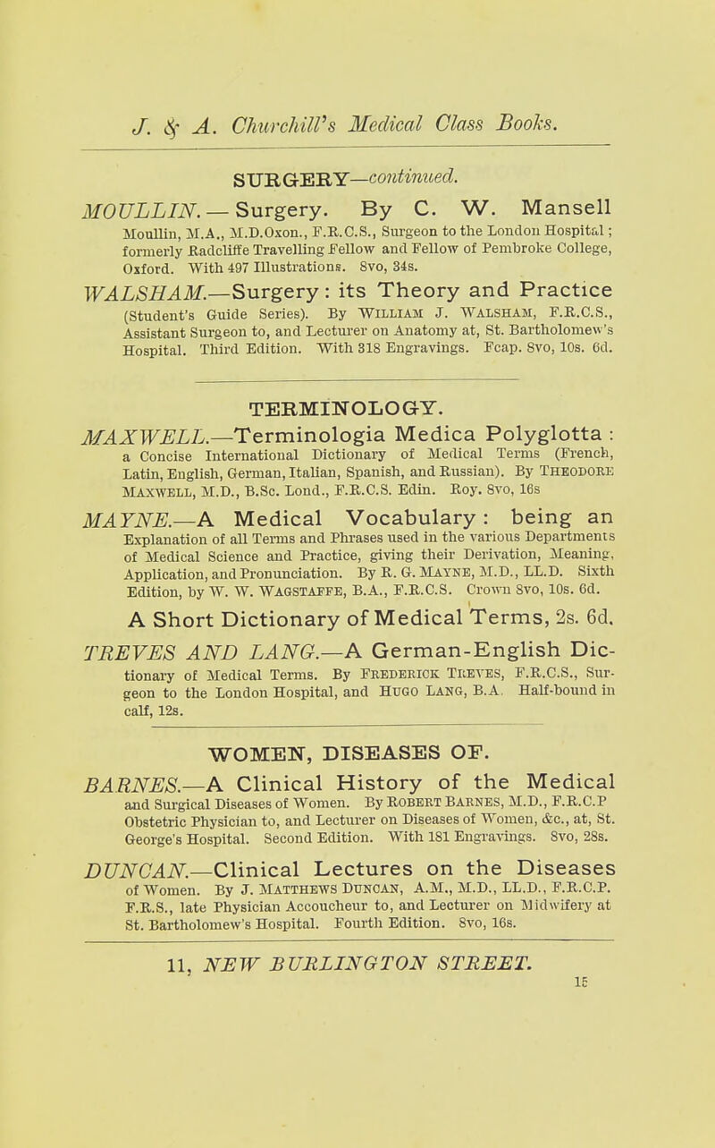 ^VlEiGr'F.'RY—continued. MOULLIN. —Surgery. By C. W. Mansell MouUin, M.A., M.D.Oxon., F.R.C.S., Surgeon to the London Hospital; formerly ilaclclifle Travelling Fellow and Fellow of Pembroke College, Oxford. With 497 Illustrations. 8vo, 34s. WALSHAM.—Surgery: its Theory and Practice (Student's Guide Series). By William J. Walsham, F.R.C.S., Assistant Surgeon to, and Lectui-er on Anatomy at, St. Bartholomew's Hospital. Third Edition. With 318 Engravings. Fcap. Svo, 10s. (id. TERMINOLOGY. AfAXWJELL.—Terminologia Medica Polyglotta : a Concise International Dictionary of Medical Terms (French, Latin, English, German, Italian, Spanish, and Russian). By Theodoke Maxwell, M.D., B.Sc. Lond., F.R.C.S. Edin. Roy. Svo, 16s MAYNE.—A Medical Vocabulary: being an Explanation of aU Tei-ms and Phrases used in the various Departments of Medical Science and Practice, giving their Derivation, Meaning, Application, and Pronunciation. By R. G. Mayne, M.D. , LL.D. Sixth Edition, by W. W. WAGSTAFPE, B.A., F.R.C.S. Crown Svo, 10s. 6d. A Short Dictionary of Medical Terms, 2s. 6d. TREVES AND LANG.—A German-English Dic- tionary of Medical Terms. By Frederick Treves, F.R.C.S., Sur- geon to the London Hospital, and Hugo Lang, B.A, Half-bound m calf, 12s. WOMEN, DISEASES OP. BARNES.—A Clinical History of the Medical and Surgical Diseases of Women. By ROBERT Barnes, M.D., P.R.C.P Obstetric Physician to, and Lecturer on Diseases of Women, &c., at, St. George's Hospital. Second Edition. With 181 Engravings. Svo, 28s. DUNCAN.—Clinical Lectures on the Diseases of Women. By J. Matthews Duncan, A.M., M.D., LL.D., F.R.C.P. F.R.S., late Physician Accoucheur to, and Lecturer on Midwifery at St. Bartholomew's Hospital. Fourth Edition. Svo, 16s. 11, NJ3W BURLINGTON STREET. IE