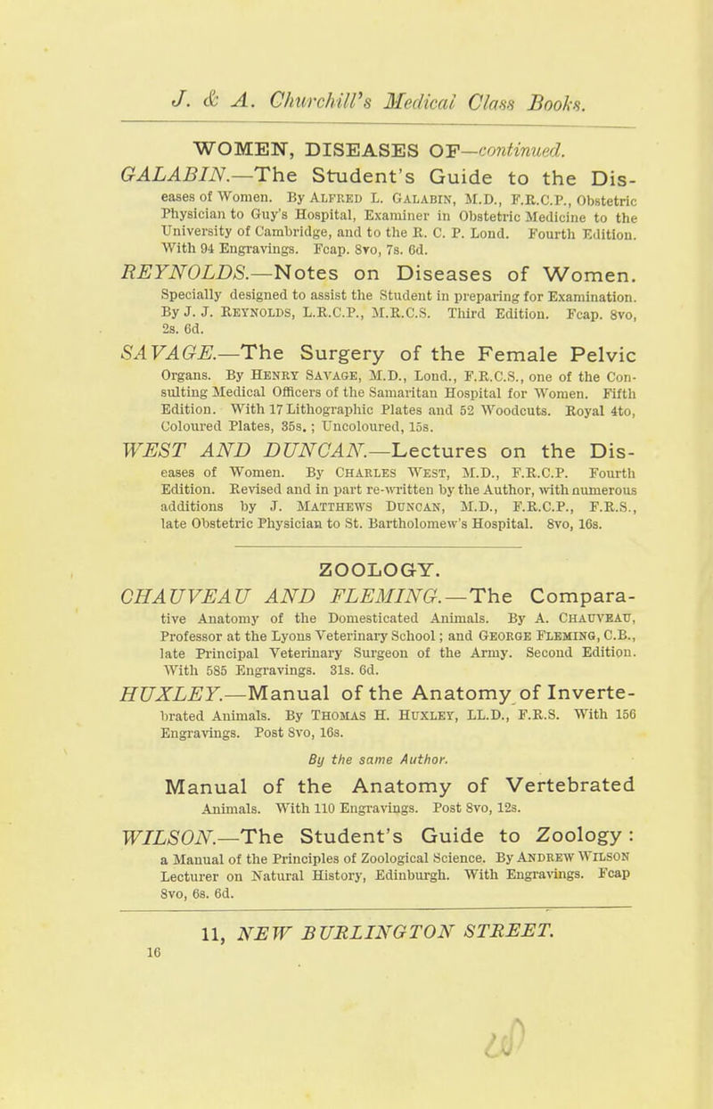 WOMEN, DISEASES OF—continued. GALABIN.—The Student's Guide to the Dis- eases of Women. By Alfred L. Galabin, M.D., F.R.C.P., Obstetric Physician to Guy's Hospital, Examiner in Obstetric Medicine to the University of Cambridge, and to tlie R. C. P. Lend. Fourth Edition. With 94 Engravings. Fcap. Sro, 7s. 6d. REYNOLDS.—Notes on Diseases of Women. Specially designed to assist the Student in preparing for Examination. By J. J. Reynolds, L.R.C.P., M.R.C.S. Third Edition. Fcap. 8vo, 2s. 6d. SAVAGK—The Surgery of the Female Pelvic Organs. By Henry Savage, M.D., Loud., F.R.C.S., one of the Con- sulting Medical Officers of the Samaritan Hospital for Women. Fifth Edition. With 17 Lithographic Plates and 52 Woodcuts. Royal 4to, Coloiu'ed Plates, 35s.; Uncoloured, 15s. WEST AND DUNCAN—l^ectures on the Dis- eases of Women. By Charles West, M.D., F.R.C.P. Fourth Edition. Revised and in part re-witten by the Author, ivith numerous additions by J. Matthews Duncan, M.D., F.R.C.P., F.R.S., late Obstetric Physician to St. Bartholomew's Hospital. 8vo, 16s. ZOOLOGY. CHAUVEAU AND FLEMING.—The Compara- tive Anatomy of the Domesticated Animals. By A. Chauveau, Professor at the Lyons Veterinary School; and George Fleming, C.B., late Principal Veterinary Surgeon of the Army. Second Edition. AVith 585 Engravings. 31s. 6d. HUXLEY.—Manual of the Anatomy of Inverte- brated Animals. By Thomas H. Hpxley, LL.D., F.R.S. With 156 Engravings. Post 8vo, 16s. By the same Author. Manual of the Anatomy of Vertebrated Animals. With 110 Engravings. Post 8vo, 12s. WILSON.—The Student's Guide to Zoology : a Manual of the Principles of Zoological Science. By Andrew Wilson Lecturer on Natural History, Edinburgh. With Engraraigs. Fcap 8vo, 6s. 6d. 11, NEW BURLINGTON STREET.