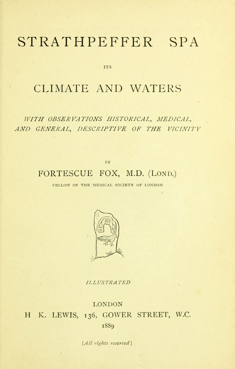 STRATHPEFFER SPA ITS CLIMATE AND WATERS WITH OBSERVATIONS HISTORICAI, MEDICAL, AND GENERAL, DESCRIPTIVE OF THE VICINITY FORTESCUE FOX, M.D. (Lond.) FELLOW OF THE ^lEDICAL SOCIETY OF LONDON ILLUSTRATED LONDON H K. LEWIS, 136, GOWER STREET, W.C ^All rights resetvcd'^