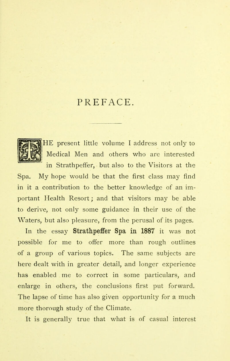 PREFACE. HE present little volume I address not only to Medical Men and others who are interested in Strathpeffer, but also to the Visitors at the Spa. My hope would be that the first class may find in it a contribution to the better knowledge of an im- portant Health Resort; and that visitors may be able to derive, not only some guidance in their use of the Waters, but also pleasure, from the perusal of its pages. In the essay Strathpeffer Spa in 1887 it was not possible for me to offer more than rough outlines of a group of various topics. The same subjects are here dealt with in greater detail, and longer experience has enabled me to correct in some particulars, and enlarge in others, the conclusions first put forward. The lapse of time has also given opportunity for a much more thorough study of the Climate. It is generally true that what is of casual interest