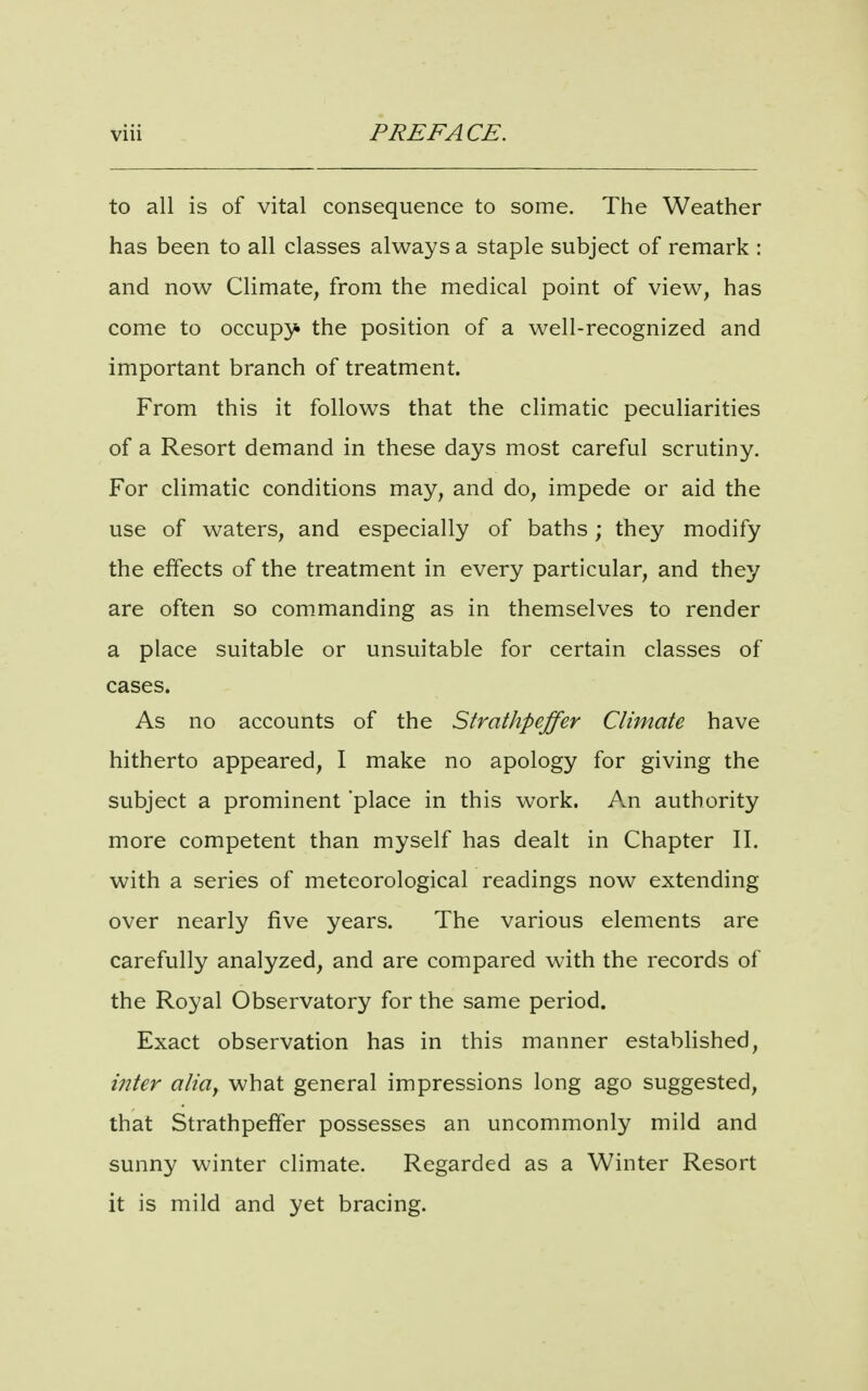 to all is of vital consequence to some. The Weather has been to all classes always a staple subject of remark : and now Climate, from the medical point of view, has come to occupy the position of a well-recognized and important branch of treatment. From this it follows that the climatic peculiarities of a Resort demand in these days most careful scrutiny. For climatic conditions may, and do, impede or aid the use of waters, and especially of baths; they modify the effects of the treatment in every particular, and they are often so commanding as in themselves to render a place suitable or unsuitable for certain classes of cases. As no accounts of the Strathpeffer Climate have hitherto appeared, I make no apology for giving the subject a prominent place in this work. An authority more competent than myself has dealt in Chapter II. with a series of meteorological readings now extending over nearly five years. The various elements are carefully analyzed, and are compared with the records of the Royal Observatory for the same period. Exact observation has in this manner established, inter alitty what general impressions long ago suggested, that Strathpeffer possesses an uncommonly mild and sunny winter climate. Regarded as a Winter Resort it is mild and yet bracing.