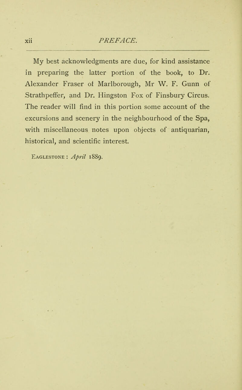 My best acknowledgments are due, for kind assistance in preparing the latter portion of the book, to Dr. Alexander Fraser of Marlborough^ Mr W. F. Gunn of Strathpeffer, and Dr. Kingston Fox of Finsbury Circus. The reader will find in this portion some account of the excursions and scenery in the neighbourhood of the Spa, with miscellaneous notes upon objects of antiquarian, historical, and scientific interest. Eaglestone : April 1889,